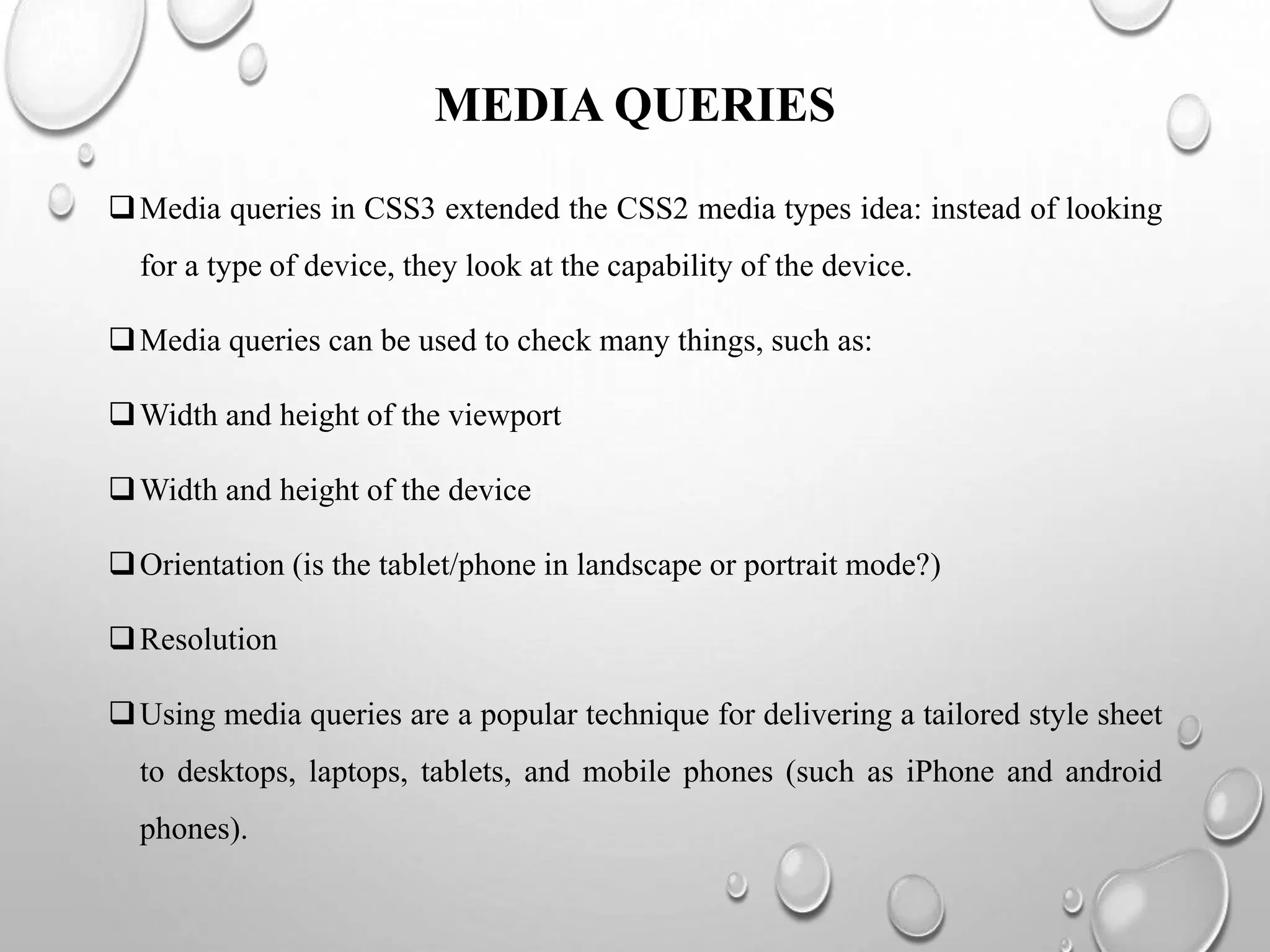 MEDIA QUERIES
Media queries in CSS3 extended the CSS2 media types idea: instead of looking
for a type of device, they look at the capability of the device.
Media queries can be used to check many things, such as:
Width and height of the viewport
Width and height of the device
Orientation (is the tablet/phone in landscape or portrait mode?)
Resolution
Using media queries are a popular technique for delivering a tailored style sheet
to desktops, laptops, tablets, and mobile phones (such as iPhone and android
phones).
 