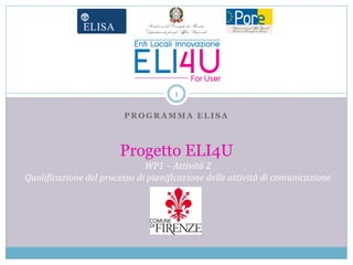 1

                        PROGRAMMA ELISA



                       Progetto ELI4U
                              WP1 – Attività 2
Qualificazione del processo di pianificazione delle attività di comunicazione

                                Logo Ente
 