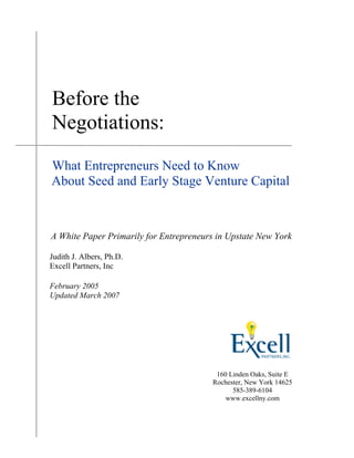 Before the
Negotiations:
What Entrepreneurs Need to Know
About Seed and Early Stage Venture Capital
A White Paper Primarily for Entrepreneurs in Upstate New York
Judith J. Albers, Ph.D.
Excell Partners, Inc
February 2005
Updated March 2007
160 Linden Oaks, Suite E
Rochester, New York 14625
585-389-6104
www.excellny.com
 