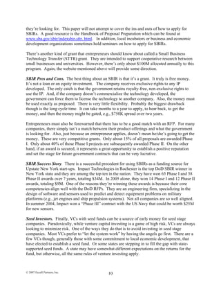 they’re looking for. This paper will not attempt to cover the ins and outs of how to apply for
SBIRs. A good resource is the Handbook of Proposal Preparation which can be found at
www.sba.gov/sbir/indexsbir-sttr. html. In addition, local incubators or business and economic
development organizations sometimes hold seminars on how to apply for SBIRs.
There’s another kind of grant that entrepreneurs should know about called a Small Business
Technology Transfer (STTR) grant. They are intended to support cooperative research between
small businesses and universities. However, there’s only about $100M allocated annually to this
program. Again, the website mentioned above will provide some direction.
SBIR Pros and Cons. The best thing about an SBIR is that it’s a grant. It truly is free money.
It’s not a loan or an equity investment. The company receives exclusive rights to any IP
developed. The only catch is that the government retains royalty-free, non-exclusive rights to
use the IP. And, if the company doesn’t commercialize the technology developed, the
government can force them to license the technology to another company. Also, the money must
be used exactly as proposed. There is very little flexibility. Probably the biggest drawback
though is the long cycle time. It can take months to a year to apply, to hear back, to get the
money, and then the money might be gated, e.g., $750K spread over two years.
Entrepreneurs must also be forewarned that there has to be a good match with an RFP. For many
companies, there simply isn’t a match between their product offerings and what the government
is looking for. Also, just because an entrepreneur applies, doesn’t mean he/she’s going to get the
money. These are very competitive grants. Only about 15% of all proposals are awarded Phase
I. Only about 40% of those Phase I projects are subsequently awarded Phase II. On the other
hand, if an award is secured, it represents a great opportunity to establish a positive reputation
and set the stage for future government contracts that can be very lucrative.
SBIR Success Story. There is a successful precedent for using SBIRs as a funding source for
Upstate New York start-ups. Impact Technologies in Rochester is the top DoD SBIR winner in
New York state and they are among the top ten in the nation. They have won 63 Phase I and 38
Phase II awards over 7 years, totaling $34M. In 2005 alone, they won 14 Phase I and 12 Phase II
awards, totaling $9M. One of the reasons they’re winning these awards is because their core
competencies align well with the DoD RFPs. They are an engineering firm, specializing in the
design of software and sensors used to predict and detect equipment problems on military
platforms (e.g., jet engines and ship propulsion systems). Not all companies are so well aligned.
In summer 2004, Impact won a “Phase III” contract with the US Navy that could be worth $25M
for new sensors.
Seed Investors. Finally, VCs with seed funds can be a source of early money for seed stage
companies. Paradoxically, while venture capital investing is a game of high risk, VCs are always
looking to minimize risk. One of the ways they do that is to avoid investing in seed stage
companies. Most VCs prefer to “let the system work” by having the angels go first. There are a
few VCs though, generally those with some commitment to local economic development, that
have elected to establish a seed fund. Or some states are stepping in to fill the gap with state-
supported seed funds. A state may have somewhat different expectations on the returns for the
fund, but otherwise, all the same rules of venture investing apply.
© 2007 Excell Partners, Inc. 10
 