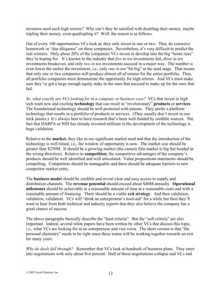 investors need such high returns? Why can’t they be satisfied with doubling their money, maybe
tripling their money, even quadrupling it? Well, the reason is as follows.
Out of every 100 opportunities VCs look at, they only invest in one or two. They do extensive
homework or “due diligence” on these companies. Nevertheless, it’s very difficult to predict the
real winners. Only about 20% of the companies VCs invest in develop into the big “home runs”
they’re hoping for. It’s known in the industry that five in ten investments fail, three in ten
investments breakeven, and only two in ten investments succeed in a major way. The number is
even lower the earlier the investment, i.e., only one in ten “hit big” at the seed stage. That means
that only one or two companies will produce almost all of returns for the entire portfolio. Thus,
all portfolio companies must demonstrate the opportunity for high returns. And VCs must make
sure they’ve got a large enough equity stake in the ones that succeed to make up for the ones that
fail.
So, what exactly are VCs looking for in a company or business case? VCs that invest in high
tech want new and exciting technology that can result in “revolutionary” products or services.
The foundational technology should be well protected with patents. They prefer a platform
technology that results in a portfolio of products or services. (They usually don’t invest in one
trick ponies.) It’s always best to have research that’s been well funded by credible sources. The
fact that DARPA or NIH has already invested millions in the development of the technology is
huge validation.
Relative to the market, they like to see significant market need and that the introduction of the
technology is well timed, i.e., the window of opportunity is now. The market size should be
greater than $250M. It should be a growing market (the camera film market is big but headed in
the wrong direction). Relative to competition, the competitive advantages of the company’s
products should be well identified and well articulated. Value propositions statements should be
compelling. Competitors should be manageable and there should be adequate barriers to new
competitor market entry.
The business model should be credible and reveal clear and easy access to supply and
distribution channels. The revenue potential should exceed about $40M annually. Operational
milestones should be achievable in a reasonable amount of time at a reasonable costs and with a
reasonable amount of financing. There should be a viable exit strategy. And then validation,
validation, validation. VCs will “drink an entrepreneur’s kool-aid” for a while but then they’ll
want to hear from both technical and industry experts that they also believe the company has a
good chance of success.
The above paragraphs basically describe the “hard criteria”. But the “soft criteria” are also
important. Indeed, several white papers have been written by other VCs that discuss this topic,
i.e., what VCs are looking for in an entrepreneur and vice versa. The short version is that “the
personal chemistry” needs to be right since these teams will be working together towards an exit
for many years.
Why do deals fall through? Remember that VCs look at hundreds of business plans. They enter
into negotiations with only about five percent. Half of those negotiations collapse and VCs end
© 2007 Excell Partners, Inc. 12
 