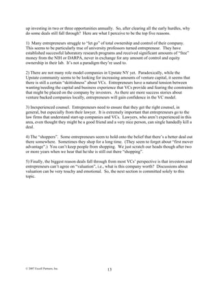 up investing in two or three opportunities annually. So, after clearing all the early hurdles, why
do some deals still fall through? Here are what I perceive to be the top five reasons.
1) Many entrepreneurs struggle to “let go” of total ownership and control of their company.
This seems to be particularly true of university professors turned entrepreneur. They have
established successful laboratory research programs and received significant amounts of “free”
money from the NIH or DARPA, never in exchange for any amount of control and equity
ownership in their lab. It’s not a paradigm they’re used to.
2) There are not many role model companies in Upstate NY yet. Paradoxically, while the
Upstate community seems to be looking for increasing amounts of venture capital, it seems that
there is still a certain “skittishness” about VCs. Entrepreneurs have a natural tension between
wanting/needing the capital and business experience that VCs provide and fearing the constraints
that might be placed on the company by investors. As there are more success stories about
venture backed companies locally, entrepreneurs will gain confidence in the VC model.
3) Inexperienced counsel. Entrepreneurs need to ensure that they get the right counsel, in
general, but especially from their lawyer. It is extremely important that entrepreneurs go to the
law firms that understand start-up companies and VCs. Lawyers, who aren’t experienced in this
area, even thought they might be a good friend and a very nice person, can single handedly kill a
deal.
4) The “shoppers”. Some entrepreneurs seem to hold onto the belief that there’s a better deal out
there somewhere. Sometimes they shop for a long time. (They seem to forget about “first mover
advantage”.) You can’t keep people from shopping. We just scratch our heads though after two
or more years when we hear that he/she is still out there “shopping”.
5) Finally, the biggest reason deals fall through from most VCs’ perspective is that investors and
entrepreneurs can’t agree on “valuation”, i.e., what is this company worth? Discussions about
valuation can be very touchy and emotional. So, the next section is committed solely to this
topic.
© 2007 Excell Partners, Inc. 13
 