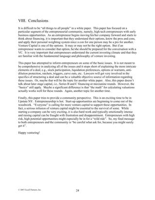 VIII. Conclusions
It is difficult to be “all things to all people” in a white paper. This paper has focused on a
particular segment of the entrepreneurial community, namely, high tech entrepreneurs with early
business opportunities. As an entrepreneur begins moving his/her company forward and starts to
think about financing, it is important that they understand their options, know the pros and cons,
and apply their personal weighting system since a con for one person may be a pro for another.
Venture Capital is one of the options. It may or may not be the right option. But if an
entrepreneur wants to consider that option, he/she should be prepared for the conversation with a
VC. It is very important that entrepreneurs understand the current investing climate and that they
are familiar with the fundamental language and philosophy of venture investing.
This paper has attempted to inform entrepreneurs on some of the basic issues. It is not meant to
be comprehensive in analyzing all of the issues and it stops short of explaining the more intricate
elements of a deal, e.g., stock participation, liquidation preferences, options or warrants, anti-
dilution protection, ratchets, triggers, carve outs, etc. Lawyers will get very involved in the
specifics of structuring a deal and can be a valuable objective source of information regarding
these issues. Or, maybe that will be the topic for another white paper. Also, this paper doesn’t
talk about later stage capital, i.e., Series B and C financing or mezzanine rounds. However, the
“basics” still apply. Maybe a significant difference is that “the math” for calculating valuations
actually works well for these rounds. Again, another topic for another time.
Finally, this paper tries to provide a community perspective. This is an exciting time to be in
Upstate NY. Entrepreneurship is hot. Start-up opportunities are beginning to come out of the
woodwork. “Everyone” is calling for more venture capital to support these opportunities. In
fact, a serious infusion of venture capital might be essential to the survival of some. While
starting a company can be very exciting, it is also hard work and typically emotionally intense
and raising capital can be fraught with frustration and disappointment. Entrepreneurs with high
risk, high potential opportunities might especially be in for a “wild ride”. So, my final message
to both entrepreneurs and the community is “be careful what ask for, because you might surely
get it”.
Happy venturing!
© 2007 Excell Partners, Inc. 24
 
