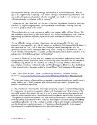 discuss your technology, marketing strategy, operational plan, and financing needs. You see
eye-to-eye on practically everything. Then finally, when you are both feeling comfortable with
one another, the question of valuation is finally broached. How much of your company are you
willing to surrender in exchange for his investment?”
“That's when the "you know what" hits the fan—every time. In your best estimation, his money
is worth 20% of your company at best. In his estimation it's worth 51%. In many cases, the
discussion grinds to a halt at this point.”
“No negotiating item between entrepreneur and investor creates a wider gulf than this one. The
two parties may agree on every other point but will have diametrically opposing views on what
the company is worth and how much equity the investor should receive in exchange for his
capital.”
“To put it bluntly, placing a credible valuation on a startup is impossible. Privately held
companies on the sales block are typically valued at a multiple of their historical ODCF (Owner's
Discretionary Cash Flow). ODCF is the cash that can go into the owner's pocket after all
operating costs are covered for the year. Obviously, since a startup lacks any historical ODCF,
which is the basis for an objective valuation, any opinions expressed on startup's valuation by the
entrepreneur will be little more than wishful thinking.”
“As a rule of thumb, this is what invariably happens when a startup is seeking seed capital. The
entrepreneurs convince themselves, based on discounting future cash flows, that the company is
worth today, say, $5 million. So, since they are looking to raise only $500,000 the investor
providing that sum should be happy to settle for 10% of the equity. Then when they start talking
with a serious investor, they discover that he expects 50 or 51% of the equity for his money.”
From: Dana Callow, Michael Larson, “Understanding Valuation: A Venture Investor’s
Perspective, www.bostonmillenia.com/_documents/WhitePaper/WhitePaper Attachment6.pdf
“You have met with several venture firms, responded to countless due diligence inquiries, and a
strong lead investor is finally emerging with intent to submit a term sheet. Only one task
remains—establishing a valuation.”
“At the core of every venture capital financing is a mutually accepted valuation of the company
by investor and entrepreneur. A valuation reflects both the entrepreneur’s determination of the
acceptable amount of ownership that may be given in return for the venture firm’s capital and
expertise, and the venture investor’s determination of the risks and rewards of the investment.
This dynamic is often misunderstood—and with harmful consequences. Understanding valuation
from the venture investor’s perspective is crucial. Realizing how valuations are determined and
adjusted throughout the life of the company is critical to the investor-entrepreneur relationship
and the ultimate success of the company. ….Valuation methodologies differ by the stage of
investment and the availability of quantitative and qualitative data.”…
© 2007 Excell Partners, Inc. 26
 