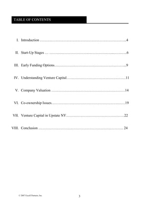 TABLE OF CONTENTSTABLE OF CONTENTS
I. Introduction ……………………………………………………………...4
II. Start-Up Stages … ……………………………………………...………..6
III. Early Funding Options…………………………………………………...9
IV. Understanding Venture Capital…………………………….……………11
V. Company Valuation …………………………………………….………14
VI. Co-ownership Issues……………………………………………….……19
VII. Venture Capital in Upstate NY…………………………………………22
VIII. Conclusion ……………………………………………………………. 24
© 2007 Excell Partners, Inc. 3
 