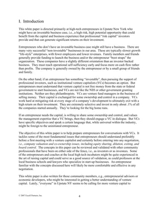 I. Introduction
This white paper is directed primarily at high-tech entrepreneurs in Upstate New York who
might have an investable business case, i.e., a high risk, high potential opportunity that could
benefit from the capital and business experience that professional “risk capital” investors
provide and that can generate significant returns on their investment.
Entrepreneurs who don’t have an investable business case might still have a business. There are
many very successful “non-investable” businesses in our area. These are typically slower growth
“life-style” enterprises, with fewer employees and lower revenues. Family members and friends
generally provide funding to launch the business and/or the entrepreneur “boot straps” the
organization. These companies have a slightly different orientation than an investor backed
business. They must reach operational self-sufficiency early and focus more on cash flow rather
than profits. The company is generally owned by the entrepreneur or by a small group of friends
and family.
On the other hand, if an entrepreneur has something “investable”, then pursuing the support of
professional investors, such as institutional venture capitalists (VCs) becomes an option. But
entrepreneurs must understand that venture capital is not free money from the state or federal
government to start businesses, and VCs are not like the NIH or other government granting
institutions. Neither are they philanthropists. VCs are venture fund managers in the business of
selling money. Their capital is exchanged for some ownership and control in a company. VCs
work hard at mitigating risk at every stage of a company’s development to ultimately exit with a
high return on their investment. They are extremely selective and invest in only about .1% of all
the companies started annually. They’re looking for the big home runs.
If an entrepreneur needs the capital, is willing to share some ownership and control, and values
the management expertise that a VC brings, then they should engage a VC in dialogue. But VCs
have specific objectives and speak a certain language that, while universal within the industry,
might be foreign to the uninitiated entrepreneur.
The objective of this white paper is to help prepare entrepreneurs for conversations with VCs. It
tackles some of the most fundamental issues that entrepreneurs should understand preferably
before a first meeting with a venture capitalist and certainly before entering into any negotiation,
i.e., company valuation and co-ownership issues, including equity sharing, dilution, exiting, and
board control. The concepts in this paper can be reviewed and validated with other community
professionals that have been on either side of the fence, i.e., as investors or as investees. Some
of the entrepreneurs and coaches at the local high tech incubators might be quite experienced in
the art of raising capital and could serve as a good source of validation, as could professors at the
local business schools and lawyers who specialize in start-up businesses. An entrepreneur
familiar with the concepts discussed here will likely be more comfortable and effective in any
negotiation.
This white paper is also written for those community members, e.g., entrepreneurial advisors or
economic developers, who might be interested in getting a better understanding of venture
capital. Lately, “everyone” in Upstate NY seems to be calling for more venture capital to
© 2007 Excell Partners, Inc. 4
 