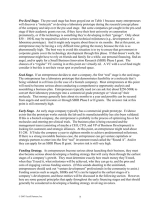 Pre-Seed Stage. The pre-seed stage has been grayed out on Table 1 because many entrepreneurs
will discover a “molecule” or develop a laboratory prototype during the research/concept phase
of the company and skip over the pre-seed stage. But some companies get caught in the pre-seed
stage if their academic grants run out, if they leave their host university or corporation
prematurely, or if the technology is something they’re developing in their “garage”. Only about
$50 – 100 K may be required to achieve certain technical milestones (e.g., development of a
laboratory prototype). And it might only require about three to six months. But at this point, an
entrepreneur may be having a very difficult time getting the money because the risk is so
phenomenally high. The best way to avoid this situation is to try to ensure that government or
corporate grants cover the technology development through this phase. If that doesn’t work, the
entrepreneur might have to rely on friends and family for a while, use personal financing, find an
angel, and/or apply for a Small Business Innovation Research (SBIR) Phase I grant. The
chances of a “regular” VC coming in at this point are virtually nil. A VC with a seed fund might
consider it but this is not their sweet spot or preferred space.
Seed Stage. If an entrepreneur decides to start a company, the first “real” stage is the seed stage.
The entrepreneur has a laboratory prototype that demonstrates feasibility or a molecule that’s
being validated in cell lines (in the case of a biotech company). Most entrepreneurs at this point
will need to become serious about conducting a comprehensive opportunity analysis and
assembling a business plan. Entrepreneurs typically need (or can ask for) about $250-500K to
convert their laboratory prototype into a commercial grade prototype or “clean up” their
molecule. That money generally lasts about six months to a year and possibly can be secured
from angels and seed investors or through SBIR Phase I or II grants. The investor risk at this
point is still extremely high.
Early Stage. An early stage company typically has a commercial grade prototype. Evidence
exists that the prototype works outside the lab and its manufacturability has also been validated.
If this is a biotech company, the entrepreneur is probably in the process of optimizing his or her
molecules and entering pre-clinical trials. The business plan is being executed and the
management team (consisting of maybe a CEO, CTO, and VP of Business Development) is
looking for customers and strategic alliances. At this point, an entrepreneur might need about
$1-2M. It’ll take the company a year to eighteen months to achieve predetermined milestones.
If there is a strong investable business case, the entrepreneur can get venture capitalists or
strategic partners to enter into the first “real” investment round called the “Round A”. And/or
they can apply for an SBIR Phase II grant. Investor risk is still very high.
Funding Strategy. As entrepreneurs become serious about launching their business, they must
also become serious about developing a funding strategy that will carry them through the earliest
stages of a company’s growth. They must determine exactly how much money they’ll need,
when they’ll need it, what milestones will be achieved, who they can go to, and the pros and
cons of engaging various funding sources. (If this sounds daunting to the uninitiated,
entrepreneurs should seek out “venture development” professionals in the community to assist.)
Funding sources such as angels, SBIRs and VCs can be tapped in the earliest stages of a
company’s development, and these entities will be discussed in the following section. However,
here are some general principles that apply throughout the early financing stages and that should
generally be considered in developing a funding strategy involving investors.
© 2007 Excell Partners, Inc. 7
 