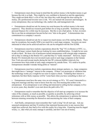 • Entrepreneurs must always keep in mind that the earliest money is the hardest money to get
because the risk is so high. They might be very confident in themselves and the opportunity.
They might not think there’s a lot of risk, but when they walk through the door asking for
money, all a professional investor sees is risk. VCs are trained risk assessors and managers. In
every entrepreneur, they see technology risk, market risk, and management risk.
• Entrepreneurs should not ask for money too soon because the earliest money is the most
expensive. They should use research grant dollars for as long as possible. Sometimes using
personal finances for a while may be necessary. But this is not a bad option. In fact, investors
like to see that an entrepreneur has put his/her own “skin in the game”. It demonstrates true
commitment to a company’s success.
• Entrepreneurs should not ask for or expect too much money out of the starting blocks. There
may be exceptions, but usually $2M is too much for a seed stage company. Investors are more
interested in what can be achieved and how risk can be mitigated with the first $250K.
• Entrepreneurs must have realistic expectations about the “big” VCs in Boston or NYC, i.e.,
those with larger venture funds that are looking for more established plays. It might be too soon
to talk to them. We hear a lot of professors turned entrepreneurs with concept stage companies
tell us they’re talking to the Boston VCs, and that they’re “really interested”. However, major
Boston VCs historically have not invested in pre-seed or seed stage companies in the Upstate
New York area and (except maybe during the late 90’s telecom bubble) relatively few
investments have been made in early stage companies by outside firms. VCs tend to be polite.
Entrepreneurs shouldn’t mistake being polite as “interest”.
• Entrepreneurs must have realistic expectations about strategic partners, i.e., large companies
that might have a “strategic” interest in the company. If there’s no prototype or validation that
the technology works yet, it might be too soon to expect a check. Validating their interest is
important, but their likely response will be “come back when you have something to show us”.
• Entrepreneurs must have the same view on exit strategy as VCs. VCs aren’t interested in a
long term marriage and they want to know from the very first meeting that neither is the
entrepreneur. If an entrepreneur is not willing and interested in selling his/her company in five
to seven years, they shouldn’t even start down the path with a VC.
• Entrepreneurs need to remember that the objective of all start-up companies is to increase the
value of the company, as much as possible, as quickly as possible, by achieving critical
milestones with as little money as possible. This allows the entrepreneur to optimize the balance
between retaining ownership for themselves and maximizing the value of their company.
• And finally, entrepreneurs must remember that “cash is king” for all start-ups. Ask any
seasoned entrepreneur and they’ll reinforce that statement because prior to any success they
might have achieved, they had to live with this reality for a long time. Financing must be staged
wisely, i.e., take what you need, manage it carefully, and don’t run out of money.
© 2007 Excell Partners, Inc. 8
 