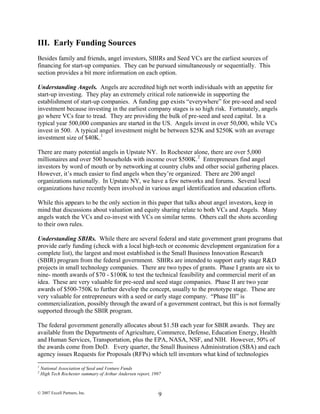 III. Early Funding Sources
Besides family and friends, angel investors, SBIRs and Seed VCs are the earliest sources of
financing for start-up companies. They can be pursued simultaneously or sequentially. This
section provides a bit more information on each option.
Understanding Angels. Angels are accredited high net worth individuals with an appetite for
start-up investing. They play an extremely critical role nationwide in supporting the
establishment of start-up companies. A funding gap exists “everywhere” for pre-seed and seed
investment because investing in the earliest company stages is so high risk. Fortunately, angels
go where VCs fear to tread. They are providing the bulk of pre-seed and seed capital. In a
typical year 500,000 companies are started in the US. Angels invest in over 50,000, while VCs
invest in 500. A typical angel investment might be between $25K and $250K with an average
investment size of $40K.1
There are many potential angels in Upstate NY. In Rochester alone, there are over 5,000
millionaires and over 500 households with income over $500K.2
Entrepreneurs find angel
investors by word of mouth or by networking at country clubs and other social gathering places.
However, it’s much easier to find angels when they’re organized. There are 200 angel
organizations nationally. In Upstate NY, we have a few networks and forums. Several local
organizations have recently been involved in various angel identification and education efforts.
While this appears to be the only section in this paper that talks about angel investors, keep in
mind that discussions about valuation and equity sharing relate to both VCs and Angels. Many
angels watch the VCs and co-invest with VCs on similar terms. Others call the shots according
to their own rules.
Understanding SBIRs. While there are several federal and state government grant programs that
provide early funding (check with a local high-tech or economic development organization for a
complete list), the largest and most established is the Small Business Innovation Research
(SBIR) program from the federal government. SBIRs are intended to support early stage R&D
projects in small technology companies. There are two types of grants. Phase I grants are six to
nine- month awards of $70 - $100K to test the technical feasibility and commercial merit of an
idea. These are very valuable for pre-seed and seed stage companies. Phase II are two year
awards of $500-750K to further develop the concept, usually to the prototype stage. These are
very valuable for entrepreneurs with a seed or early stage company. “Phase III” is
commercialization, possibly through the award of a government contract, but this is not formally
supported through the SBIR program.
The federal government generally allocates about $1.5B each year for SBIR awards. They are
available from the Departments of Agriculture, Commerce, Defense, Education Energy, Health
and Human Services, Transportation, plus the EPA, NASA, NSF, and NIH. However, 50% of
the awards come from DoD. Every quarter, the Small Business Administration (SBA) and each
agency issues Requests for Proposals (RFPs) which tell inventors what kind of technologies
1
National Association of Seed and Venture Funds
2
High Tech Rochester summary of Arthur Andersen report, 1997
© 2007 Excell Partners, Inc. 9
 