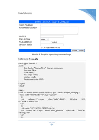 Freak-kutuonline
2
Gambar 1. Tampilan input data pemesanan bunga.
Script input_bunga.php
<style type="text/css">
.judul {
font-family: "Courier New", Courier, monospace;
font-size: 24px;
color: #FFF;
text-align: center;
display: block;
background-color: #06F;
}
</style>
</head>
<body>
<form id="form1" name="form1" method="post" action="simpan_order.php">
<table width="600" border="0" align="center">
<tr>
<td colspan="2"><span class="judul">TOKO BUNGA RED
FLOWERS</span></td>
</tr>
<tr>
<td width="187">NAMA PEMESAN</td>
<td width="397"><input name="nama_pemesan" type="text" size="40"
/>&nbsp;</td>
</tr>
<tr>
 