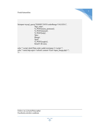 Freak-kutuonline
5
$simpan=mysql_query("INSERT INTO orderBunga VALUES ('',
'$tgl_order',
'$_POST[nama_pemesan]',
'$_POST[alamat]',
'$_POST[telp]',
'$jns',
$harga',
'$jml',
'$_POST[ongkir]',
$total')",$Conn);
echo "<script>alert('Data order sudah tersimpan.')</script>";
echo "<meta http-equiv='refresh' content='0;url=input_bunga.php'>";
?>
Follow me @AutisPshycophat
Facebook.com/devz.andrean
 