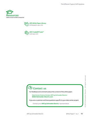 The Different Types of UPS Systems




Resources
Click on icon to link to resource



                                        APC White Paper Library
                                        whitepapers.apc.com




                                        APC TradeOff Tools™
                                        tools.apc.com




                                             Contact us
                                       For feedback and comments about the content of this white paper:

                                           Data Center Science Center, APC by Schneider Electric
                                           DCSC@Schneider-Electric.com

                                       If you are a customer and have questions specific to your data center project:

                                             Contact your APC by Schneider Electric representative




                                    APC by Schneider Electric                                   White Paper 1   Rev 7   10
 