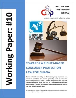 THE CONSUMER 
PARTNERSHIP 
  

Working Paper: #10

 

(GHANA)

 

consumer education is self‐preservation 

 
 
 
 
TOWARDS A RIGHTS‐BASED 
CONSUMER PROTECTION 
LAW FOR GHANA  
Ghana,  while  still  embarking  on  the  necessary  steps  towards  a  new 
consumer  protection  law,  cannot  presently  boast  of  consumer 
protection legislation but rather a number of legislations that deal with 
consumer  protection  issues.  The  lack  of  a  comprehensive  consumer 
protection law is often to be blamed on defective national trade policies 
that have evolved over the years.  
This Working Paper was prepared by Jean Lukaz MIH and was first presented to the US Federal Trade 
Commission (FTC)  Africa Dialogue in 2010 

 