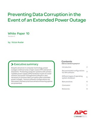 Preventing Data Corruption in the
Event of an Extended Power Outage

White Paper 10
Revision 3


by Victor Avelar




                                                              Contents
    > Executive summary                                       Click on a section to jump to it

                                                              Introduction                       2
    Despite advances in computer technology, power
    outages continue to be a major cause of PC and server
                                                              Recommended configurations
    downtime. Protecting computer systems with uninter-                                          3
                                                              for UPS software
    ruptible power supply (UPS) hardware is part of a total
    solution, but power management software is also           Different types of operating
    necessary to prevent data corruption after extended                                          5
                                                              system shutdown
    power outages. Various software configurations are
    discussed, and best practices aimed at ensuring uptime    Best practices                     6
    are presented.
                                                              Conclusion                         7

                                                              Resources                          8
 