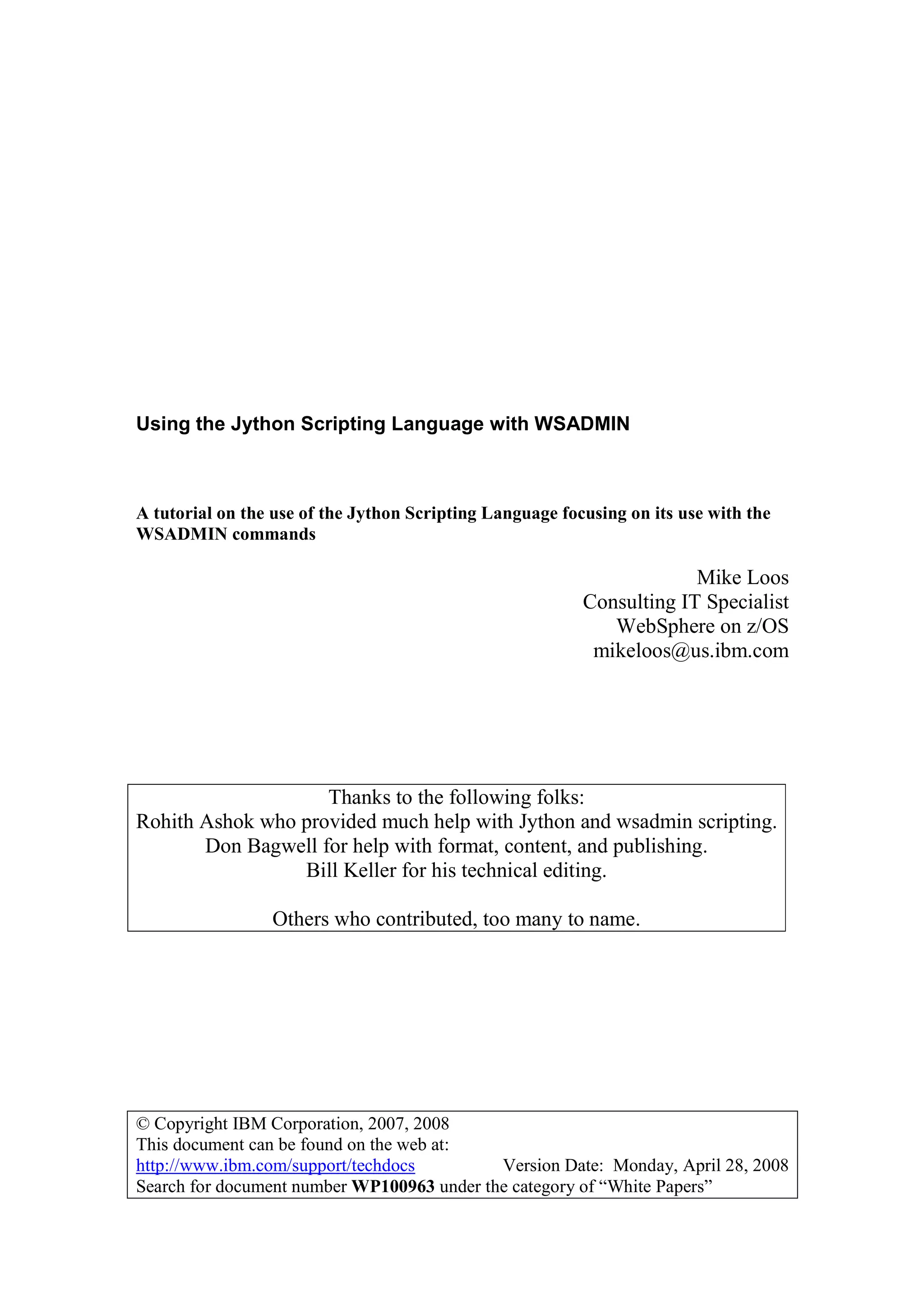 © Copyright IBM Corporation, 2007, 2008
This document can be found on the web at:
http://www.ibm.com/support/techdocs Version Date: Monday, April 28, 2008
Search for document number WP100963 under the category of “White Papers”
Using the Jython Scripting Language with WSADMIN
A tutorial on the use of the Jython Scripting Language focusing on its use with the
WSADMIN commands
Mike Loos
Consulting IT Specialist
WebSphere on z/OS
mikeloos@us.ibm.com
Thanks to the following folks:
Rohith Ashok who provided much help with Jython and wsadmin scripting.
Don Bagwell for help with format, content, and publishing.
Bill Keller for his technical editing.
Others who contributed, too many to name.
 