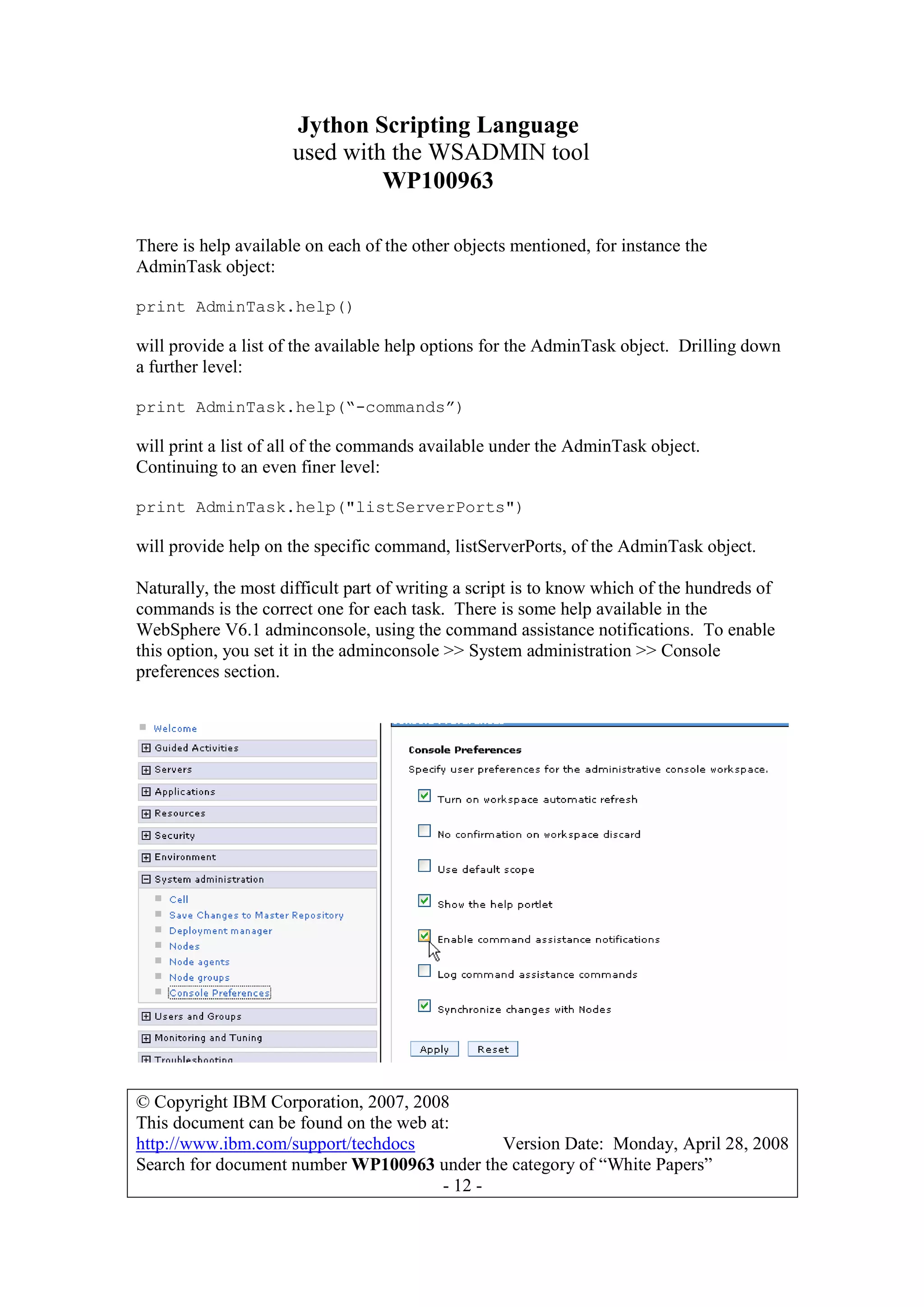 Jython Scripting Language
used with the WSADMIN tool
WP100963
© Copyright IBM Corporation, 2007, 2008
This document can be found on the web at:
http://www.ibm.com/support/techdocs Version Date: Monday, April 28, 2008
Search for document number WP100963 under the category of “White Papers”
- 12 -
There is help available on each of the other objects mentioned, for instance the
AdminTask object:
print AdminTask.help()
will provide a list of the available help options for the AdminTask object. Drilling down
a further level:
print AdminTask.help(“-commands”)
will print a list of all of the commands available under the AdminTask object.
Continuing to an even finer level:
print AdminTask.help("listServerPorts")
will provide help on the specific command, listServerPorts, of the AdminTask object.
Naturally, the most difficult part of writing a script is to know which of the hundreds of
commands is the correct one for each task. There is some help available in the
WebSphere V6.1 adminconsole, using the command assistance notifications. To enable
this option, you set it in the adminconsole >> System administration >> Console
preferences section.
 