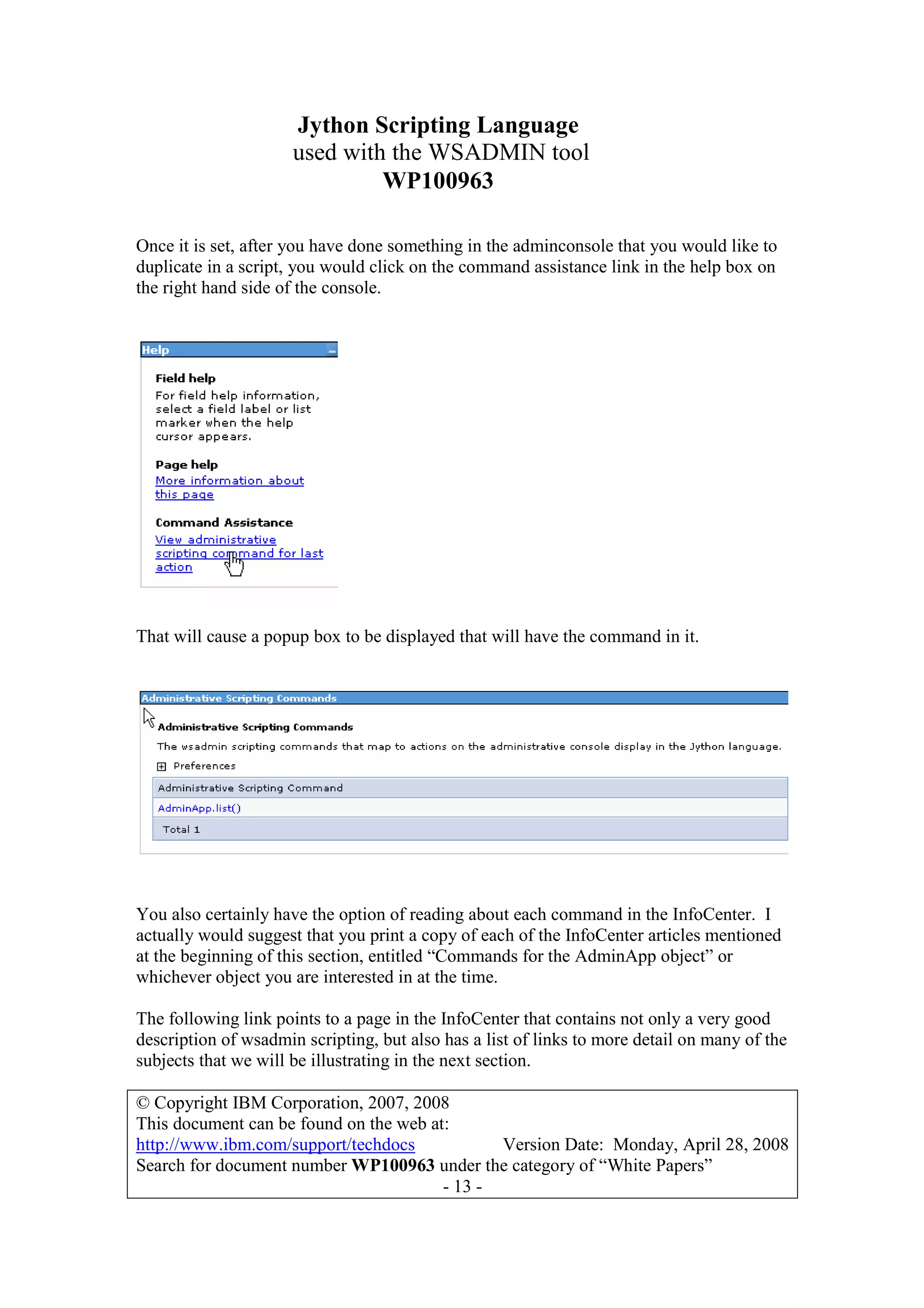 Jython Scripting Language
used with the WSADMIN tool
WP100963
© Copyright IBM Corporation, 2007, 2008
This document can be found on the web at:
http://www.ibm.com/support/techdocs Version Date: Monday, April 28, 2008
Search for document number WP100963 under the category of “White Papers”
- 13 -
Once it is set, after you have done something in the adminconsole that you would like to
duplicate in a script, you would click on the command assistance link in the help box on
the right hand side of the console.
That will cause a popup box to be displayed that will have the command in it.
You also certainly have the option of reading about each command in the InfoCenter. I
actually would suggest that you print a copy of each of the InfoCenter articles mentioned
at the beginning of this section, entitled “Commands for the AdminApp object” or
whichever object you are interested in at the time.
The following link points to a page in the InfoCenter that contains not only a very good
description of wsadmin scripting, but also has a list of links to more detail on many of the
subjects that we will be illustrating in the next section.
 