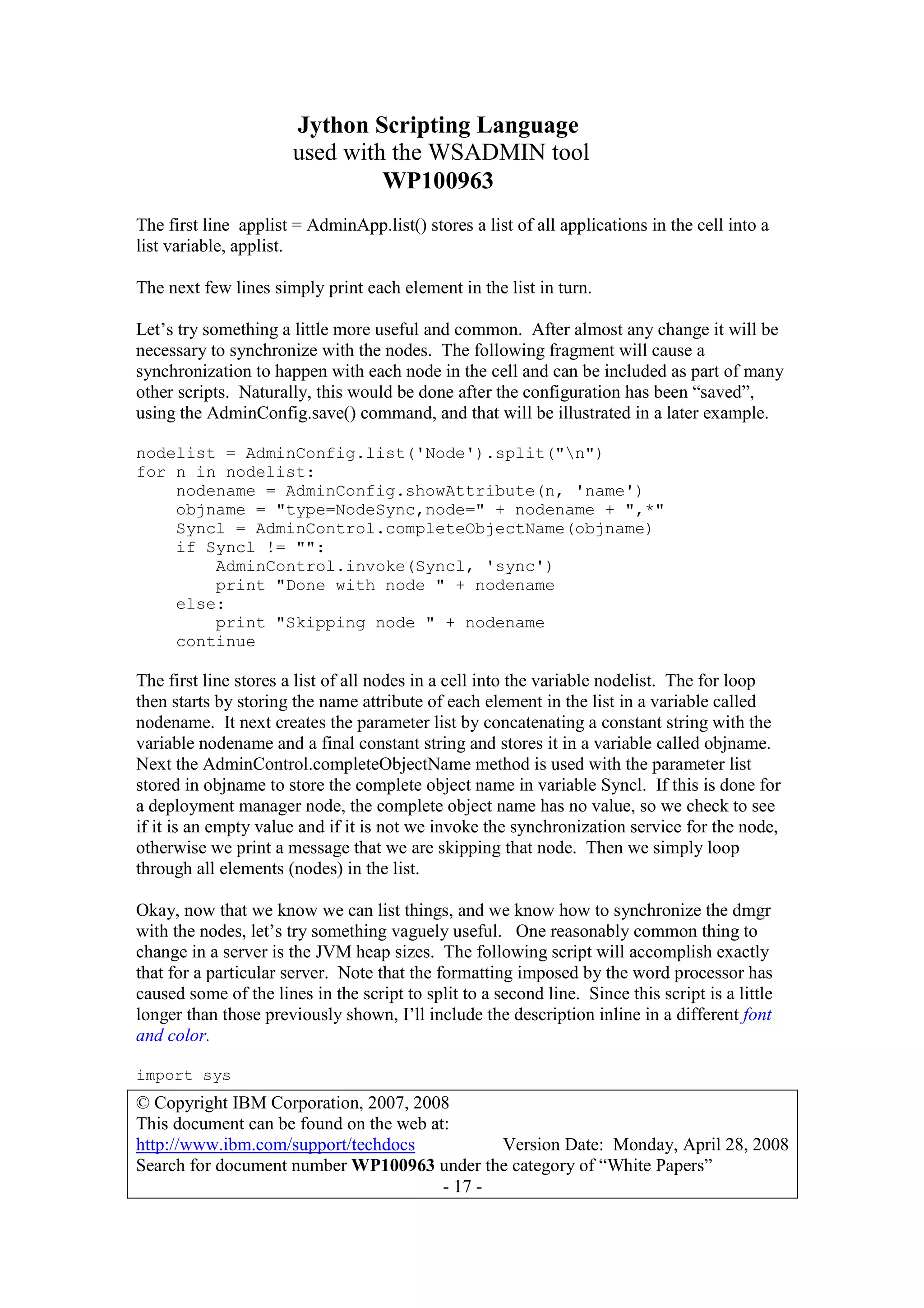 Jython Scripting Language
used with the WSADMIN tool
WP100963
© Copyright IBM Corporation, 2007, 2008
This document can be found on the web at:
http://www.ibm.com/support/techdocs Version Date: Monday, April 28, 2008
Search for document number WP100963 under the category of “White Papers”
- 17 -
The first line applist = AdminApp.list() stores a list of all applications in the cell into a
list variable, applist.
The next few lines simply print each element in the list in turn.
Let’s try something a little more useful and common. After almost any change it will be
necessary to synchronize with the nodes. The following fragment will cause a
synchronization to happen with each node in the cell and can be included as part of many
other scripts. Naturally, this would be done after the configuration has been “saved”,
using the AdminConfig.save() command, and that will be illustrated in a later example.
nodelist = AdminConfig.list('Node').split("n")
for n in nodelist:
nodename = AdminConfig.showAttribute(n, 'name')
objname = "type=NodeSync,node=" + nodename + ",*"
Syncl = AdminControl.completeObjectName(objname)
if Syncl != "":
AdminControl.invoke(Syncl, 'sync')
print "Done with node " + nodename
else:
print "Skipping node " + nodename
continue
The first line stores a list of all nodes in a cell into the variable nodelist. The for loop
then starts by storing the name attribute of each element in the list in a variable called
nodename. It next creates the parameter list by concatenating a constant string with the
variable nodename and a final constant string and stores it in a variable called objname.
Next the AdminControl.completeObjectName method is used with the parameter list
stored in objname to store the complete object name in variable Syncl. If this is done for
a deployment manager node, the complete object name has no value, so we check to see
if it is an empty value and if it is not we invoke the synchronization service for the node,
otherwise we print a message that we are skipping that node. Then we simply loop
through all elements (nodes) in the list.
Okay, now that we know we can list things, and we know how to synchronize the dmgr
with the nodes, let’s try something vaguely useful. One reasonably common thing to
change in a server is the JVM heap sizes. The following script will accomplish exactly
that for a particular server. Note that the formatting imposed by the word processor has
caused some of the lines in the script to split to a second line. Since this script is a little
longer than those previously shown, I’ll include the description inline in a different font
and color.
import sys
 
