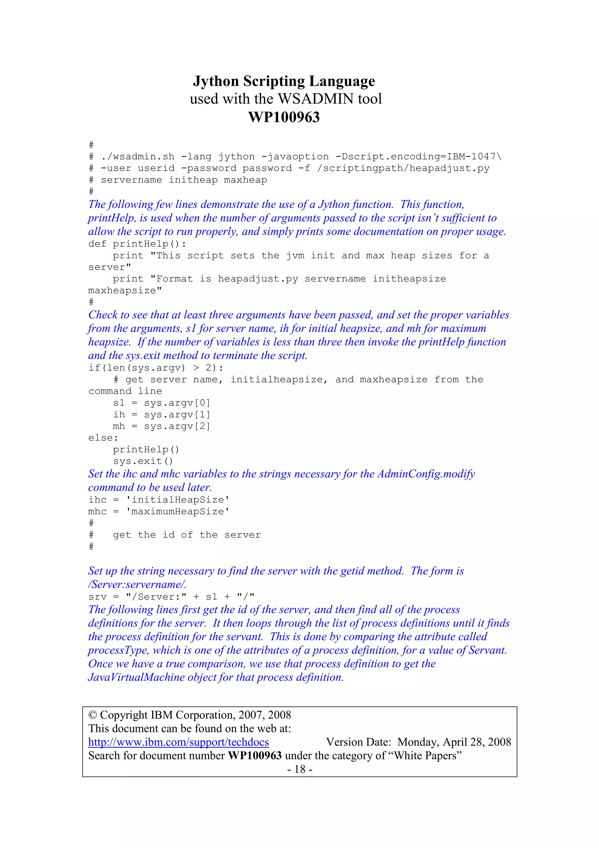 Jython Scripting Language
used with the WSADMIN tool
WP100963
© Copyright IBM Corporation, 2007, 2008
This document can be found on the web at:
http://www.ibm.com/support/techdocs Version Date: Monday, April 28, 2008
Search for document number WP100963 under the category of “White Papers”
- 18 -
#
# ./wsadmin.sh -lang jython -javaoption -Dscript.encoding=IBM-1047
# -user userid -password password -f /scriptingpath/heapadjust.py
# servername initheap maxheap
#
The following few lines demonstrate the use of a Jython function. This function,
printHelp, is used when the number of arguments passed to the script isn’t sufficient to
allow the script to run properly, and simply prints some documentation on proper usage.
def printHelp():
print "This script sets the jvm init and max heap sizes for a
server"
print "Format is heapadjust.py servername initheapsize
maxheapsize"
#
Check to see that at least three arguments have been passed, and set the proper variables
from the arguments, s1 for server name, ih for initial heapsize, and mh for maximum
heapsize. If the number of variables is less than three then invoke the printHelp function
and the sys.exit method to terminate the script.
if(len(sys.argv) > 2):
# get server name, initialheapsize, and maxheapsize from the
command line
s1 = sys.argv[0]
ih = sys.argv[1]
mh = sys.argv[2]
else:
printHelp()
sys.exit()
Set the ihc and mhc variables to the strings necessary for the AdminConfig.modify
command to be used later.
ihc = 'initialHeapSize'
mhc = 'maximumHeapSize'
#
# get the id of the server
#
Set up the string necessary to find the server with the getid method. The form is
/Server:servername/.
srv = "/Server:" + s1 + "/"
The following lines first get the id of the server, and then find all of the process
definitions for the server. It then loops through the list of process definitions until it finds
the process definition for the servant. This is done by comparing the attribute called
processType, which is one of the attributes of a process definition, for a value of Servant.
Once we have a true comparison, we use that process definition to get the
JavaVirtualMachine object for that process definition.
 