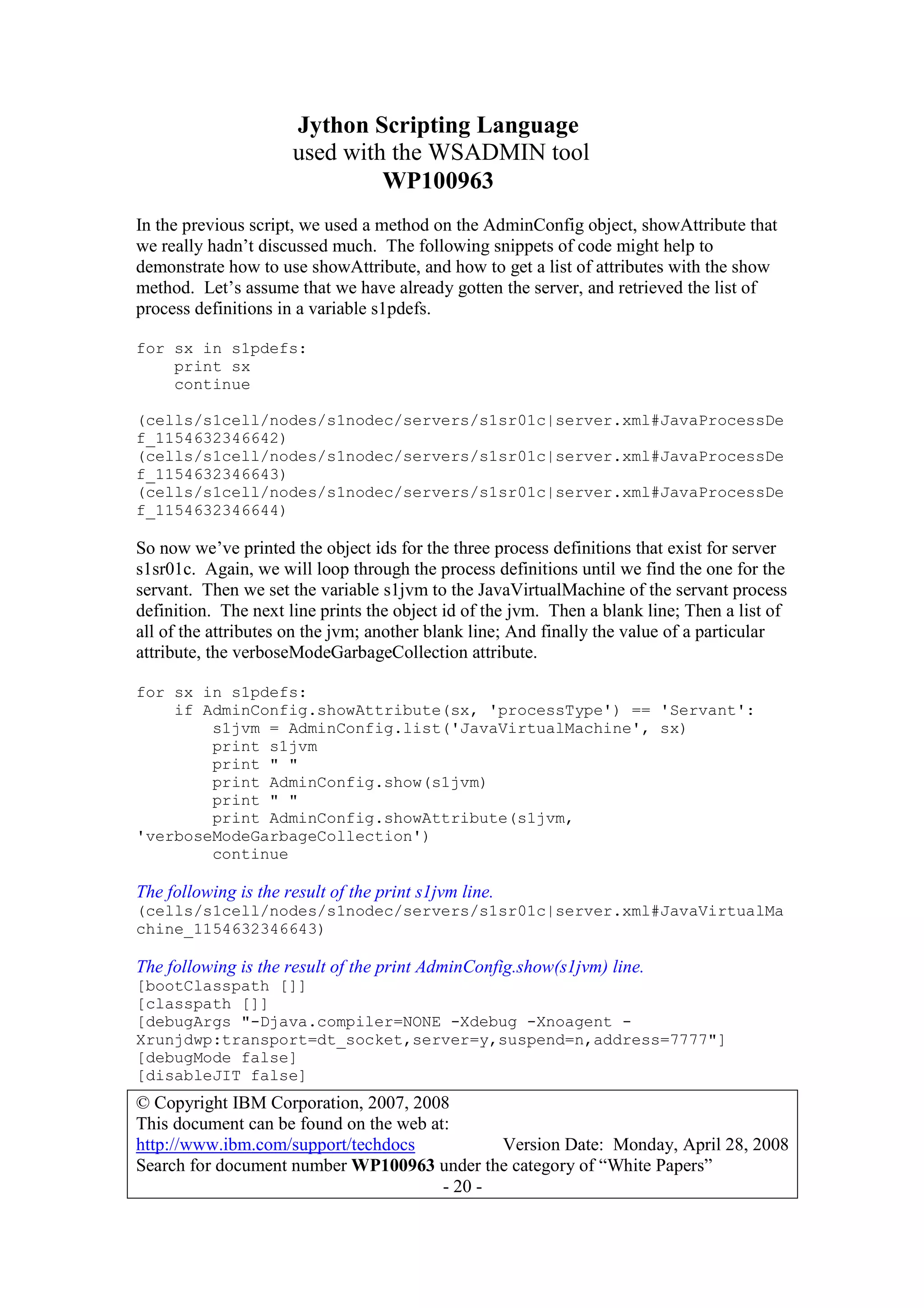 Jython Scripting Language
used with the WSADMIN tool
WP100963
© Copyright IBM Corporation, 2007, 2008
This document can be found on the web at:
http://www.ibm.com/support/techdocs Version Date: Monday, April 28, 2008
Search for document number WP100963 under the category of “White Papers”
- 20 -
In the previous script, we used a method on the AdminConfig object, showAttribute that
we really hadn’t discussed much. The following snippets of code might help to
demonstrate how to use showAttribute, and how to get a list of attributes with the show
method. Let’s assume that we have already gotten the server, and retrieved the list of
process definitions in a variable s1pdefs.
for sx in s1pdefs:
print sx
continue
(cells/s1cell/nodes/s1nodec/servers/s1sr01c|server.xml#JavaProcessDe
f_1154632346642)
(cells/s1cell/nodes/s1nodec/servers/s1sr01c|server.xml#JavaProcessDe
f_1154632346643)
(cells/s1cell/nodes/s1nodec/servers/s1sr01c|server.xml#JavaProcessDe
f_1154632346644)
So now we’ve printed the object ids for the three process definitions that exist for server
s1sr01c. Again, we will loop through the process definitions until we find the one for the
servant. Then we set the variable s1jvm to the JavaVirtualMachine of the servant process
definition. The next line prints the object id of the jvm. Then a blank line; Then a list of
all of the attributes on the jvm; another blank line; And finally the value of a particular
attribute, the verboseModeGarbageCollection attribute.
for sx in s1pdefs:
if AdminConfig.showAttribute(sx, 'processType') == 'Servant':
s1jvm = AdminConfig.list('JavaVirtualMachine', sx)
print s1jvm
print " "
print AdminConfig.show(s1jvm)
print " "
print AdminConfig.showAttribute(s1jvm,
'verboseModeGarbageCollection')
continue
The following is the result of the print s1jvm line.
(cells/s1cell/nodes/s1nodec/servers/s1sr01c|server.xml#JavaVirtualMa
chine_1154632346643)
The following is the result of the print AdminConfig.show(s1jvm) line.
[bootClasspath []]
[classpath []]
[debugArgs "-Djava.compiler=NONE -Xdebug -Xnoagent -
Xrunjdwp:transport=dt_socket,server=y,suspend=n,address=7777"]
[debugMode false]
[disableJIT false]
 