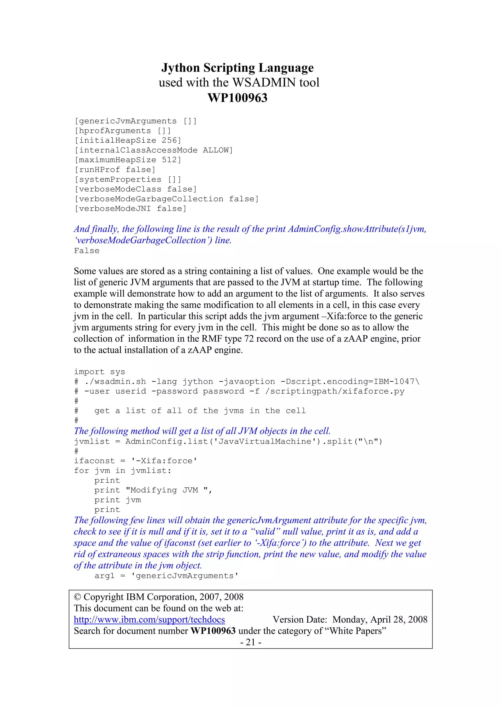 Jython Scripting Language
used with the WSADMIN tool
WP100963
© Copyright IBM Corporation, 2007, 2008
This document can be found on the web at:
http://www.ibm.com/support/techdocs Version Date: Monday, April 28, 2008
Search for document number WP100963 under the category of “White Papers”
- 21 -
[genericJvmArguments []]
[hprofArguments []]
[initialHeapSize 256]
[internalClassAccessMode ALLOW]
[maximumHeapSize 512]
[runHProf false]
[systemProperties []]
[verboseModeClass false]
[verboseModeGarbageCollection false]
[verboseModeJNI false]
And finally, the following line is the result of the print AdminConfig.showAttribute(s1jvm,
‘verboseModeGarbageCollection’) line.
False
Some values are stored as a string containing a list of values. One example would be the
list of generic JVM arguments that are passed to the JVM at startup time. The following
example will demonstrate how to add an argument to the list of arguments. It also serves
to demonstrate making the same modification to all elements in a cell, in this case every
jvm in the cell. In particular this script adds the jvm argument –Xifa:force to the generic
jvm arguments string for every jvm in the cell. This might be done so as to allow the
collection of information in the RMF type 72 record on the use of a zAAP engine, prior
to the actual installation of a zAAP engine.
import sys
# ./wsadmin.sh -lang jython -javaoption -Dscript.encoding=IBM-1047
# -user userid -password password -f /scriptingpath/xifaforce.py
#
# get a list of all of the jvms in the cell
#
The following method will get a list of all JVM objects in the cell.
jvmlist = AdminConfig.list('JavaVirtualMachine').split("n")
#
ifaconst = '-Xifa:force'
for jvm in jvmlist:
print
print "Modifying JVM ",
print jvm
print
The following few lines will obtain the genericJvmArgument attribute for the specific jvm,
check to see if it is null and if it is, set it to a “valid” null value, print it as is, and add a
space and the value of ifaconst (set earlier to ‘-Xifa:force’) to the attribute. Next we get
rid of extraneous spaces with the strip function, print the new value, and modify the value
of the attribute in the jvm object.
arg1 = 'genericJvmArguments'
 