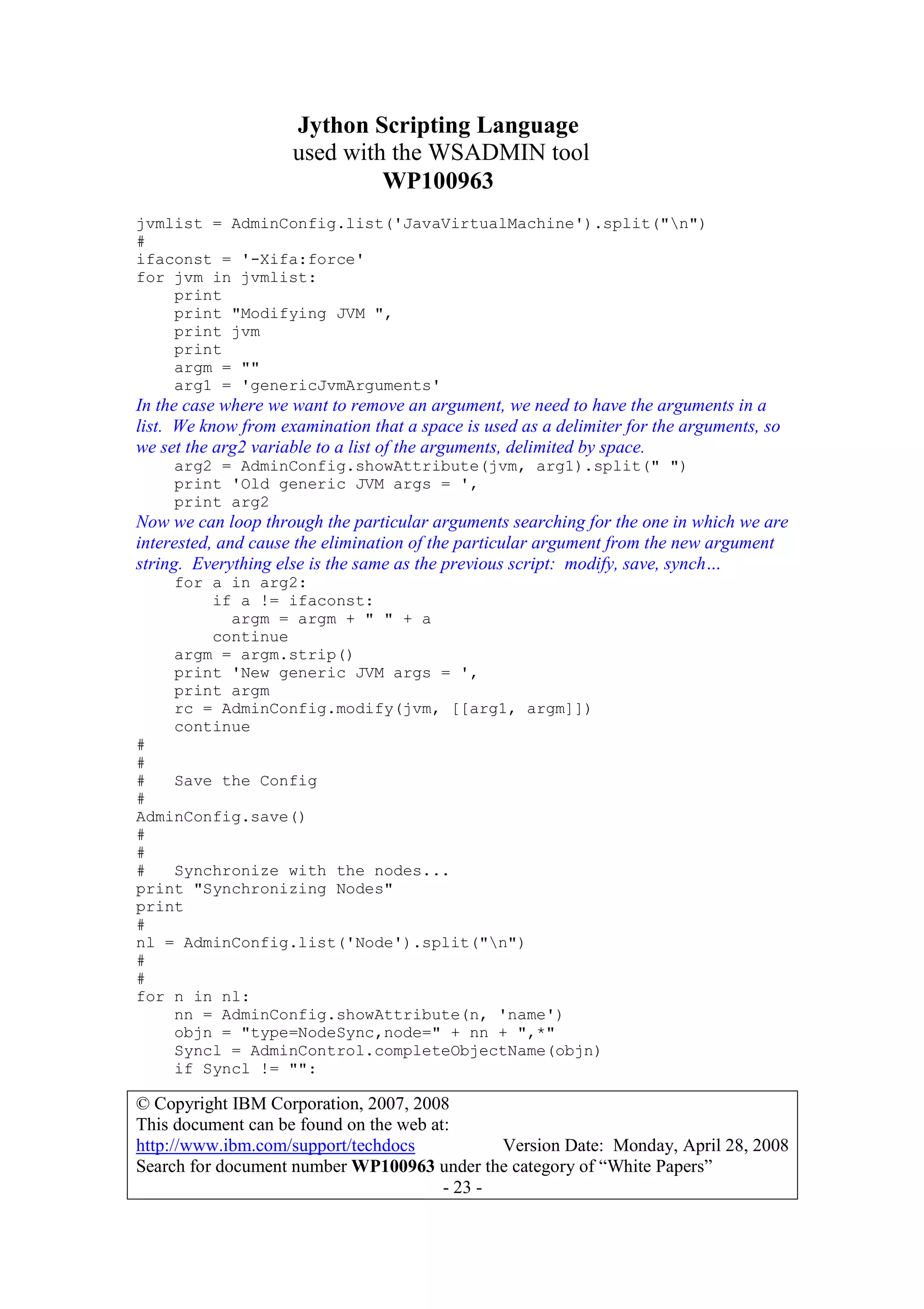 Jython Scripting Language
used with the WSADMIN tool
WP100963
© Copyright IBM Corporation, 2007, 2008
This document can be found on the web at:
http://www.ibm.com/support/techdocs Version Date: Monday, April 28, 2008
Search for document number WP100963 under the category of “White Papers”
- 23 -
jvmlist = AdminConfig.list('JavaVirtualMachine').split("n")
#
ifaconst = '-Xifa:force'
for jvm in jvmlist:
print
print "Modifying JVM ",
print jvm
print
argm = ""
arg1 = 'genericJvmArguments'
In the case where we want to remove an argument, we need to have the arguments in a
list. We know from examination that a space is used as a delimiter for the arguments, so
we set the arg2 variable to a list of the arguments, delimited by space.
arg2 = AdminConfig.showAttribute(jvm, arg1).split(" ")
print 'Old generic JVM args = ',
print arg2
Now we can loop through the particular arguments searching for the one in which we are
interested, and cause the elimination of the particular argument from the new argument
string. Everything else is the same as the previous script: modify, save, synch…
for a in arg2:
if a != ifaconst:
argm = argm + " " + a
continue
argm = argm.strip()
print 'New generic JVM args = ',
print argm
rc = AdminConfig.modify(jvm, [[arg1, argm]])
continue
#
#
# Save the Config
#
AdminConfig.save()
#
#
# Synchronize with the nodes...
print "Synchronizing Nodes"
print
#
nl = AdminConfig.list('Node').split("n")
#
#
for n in nl:
nn = AdminConfig.showAttribute(n, 'name')
objn = "type=NodeSync,node=" + nn + ",*"
Syncl = AdminControl.completeObjectName(objn)
if Syncl != "":
 