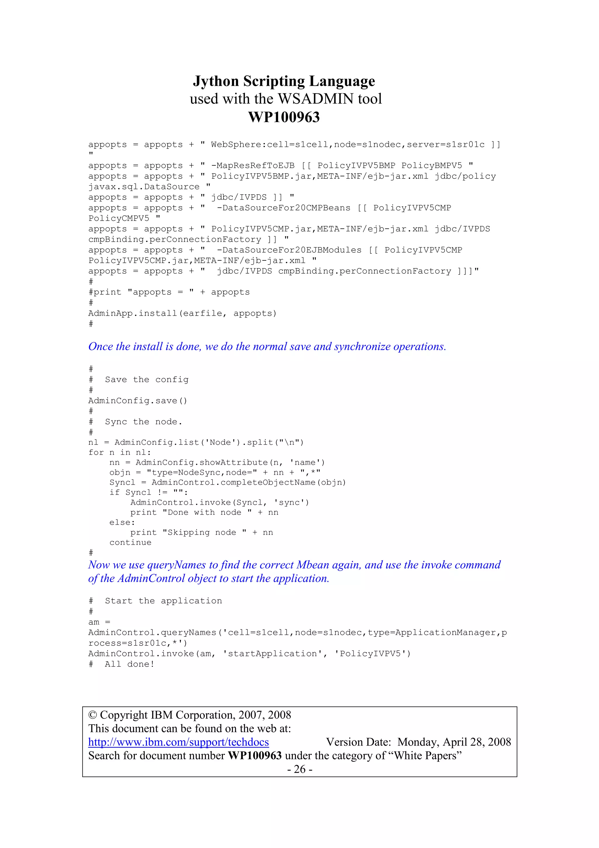 Jython Scripting Language
used with the WSADMIN tool
WP100963
© Copyright IBM Corporation, 2007, 2008
This document can be found on the web at:
http://www.ibm.com/support/techdocs Version Date: Monday, April 28, 2008
Search for document number WP100963 under the category of “White Papers”
- 26 -
appopts = appopts + " WebSphere:cell=s1cell,node=s1nodec,server=s1sr01c ]]
"
appopts = appopts + " -MapResRefToEJB [[ PolicyIVPV5BMP PolicyBMPV5 "
appopts = appopts + " PolicyIVPV5BMP.jar,META-INF/ejb-jar.xml jdbc/policy
javax.sql.DataSource "
appopts = appopts + " jdbc/IVPDS ]] "
appopts = appopts + " -DataSourceFor20CMPBeans [[ PolicyIVPV5CMP
PolicyCMPV5 "
appopts = appopts + " PolicyIVPV5CMP.jar,META-INF/ejb-jar.xml jdbc/IVPDS
cmpBinding.perConnectionFactory ]] "
appopts = appopts + " -DataSourceFor20EJBModules [[ PolicyIVPV5CMP
PolicyIVPV5CMP.jar,META-INF/ejb-jar.xml "
appopts = appopts + " jdbc/IVPDS cmpBinding.perConnectionFactory ]]]"
#
#print "appopts = " + appopts
#
AdminApp.install(earfile, appopts)
#
Once the install is done, we do the normal save and synchronize operations.
#
# Save the config
#
AdminConfig.save()
#
# Sync the node.
#
nl = AdminConfig.list('Node').split("n")
for n in nl:
nn = AdminConfig.showAttribute(n, 'name')
objn = "type=NodeSync,node=" + nn + ",*"
Syncl = AdminControl.completeObjectName(objn)
if Syncl != "":
AdminControl.invoke(Syncl, 'sync')
print "Done with node " + nn
else:
print "Skipping node " + nn
continue
#
Now we use queryNames to find the correct Mbean again, and use the invoke command
of the AdminControl object to start the application.
# Start the application
#
am =
AdminControl.queryNames('cell=s1cell,node=s1nodec,type=ApplicationManager,p
rocess=s1sr01c,*')
AdminControl.invoke(am, 'startApplication', 'PolicyIVPV5')
# All done!
 