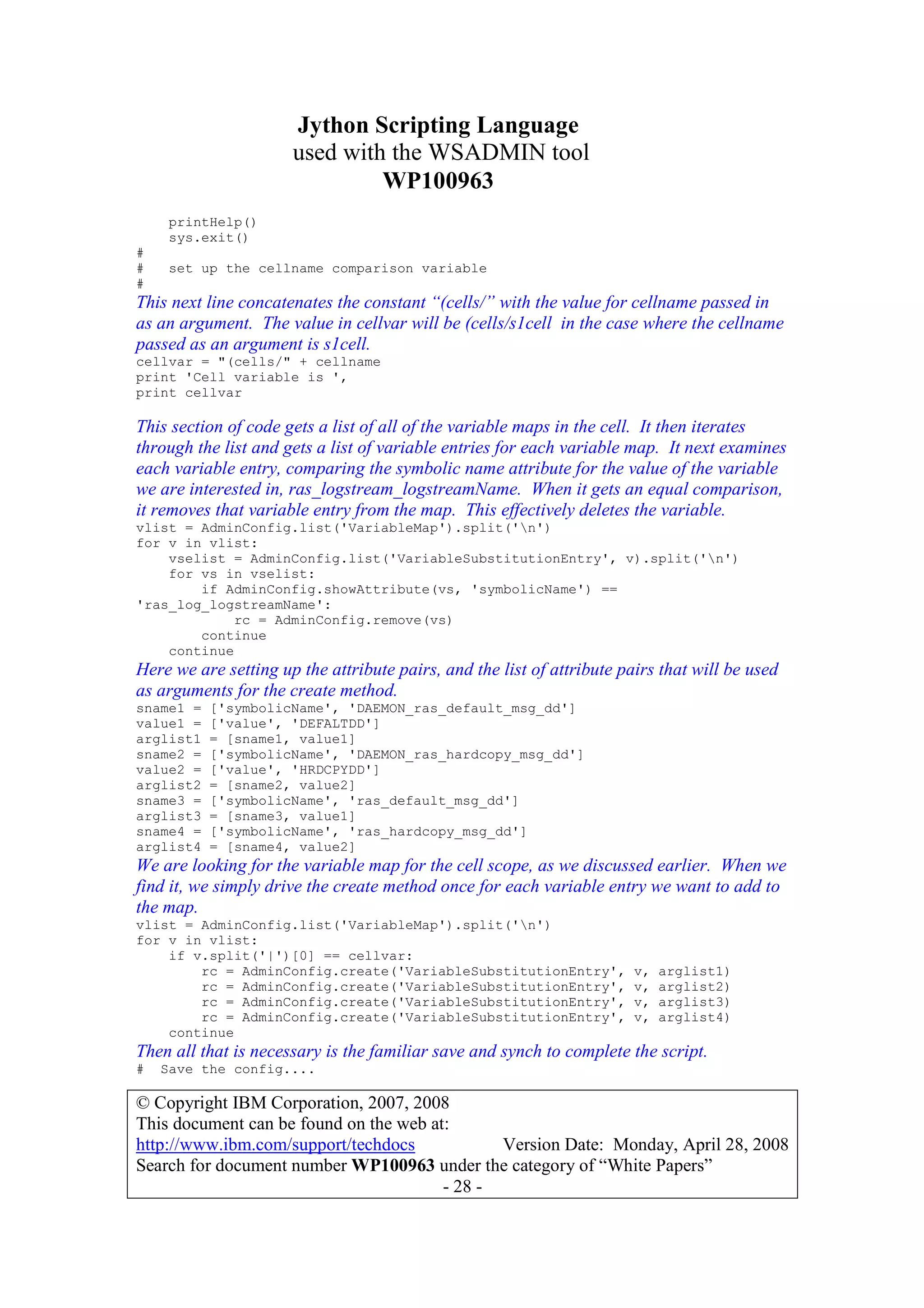Jython Scripting Language
used with the WSADMIN tool
WP100963
© Copyright IBM Corporation, 2007, 2008
This document can be found on the web at:
http://www.ibm.com/support/techdocs Version Date: Monday, April 28, 2008
Search for document number WP100963 under the category of “White Papers”
- 28 -
printHelp()
sys.exit()
#
# set up the cellname comparison variable
#
This next line concatenates the constant “(cells/” with the value for cellname passed in
as an argument. The value in cellvar will be (cells/s1cell in the case where the cellname
passed as an argument is s1cell.
cellvar = "(cells/" + cellname
print 'Cell variable is ',
print cellvar
This section of code gets a list of all of the variable maps in the cell. It then iterates
through the list and gets a list of variable entries for each variable map. It next examines
each variable entry, comparing the symbolic name attribute for the value of the variable
we are interested in, ras_logstream_logstreamName. When it gets an equal comparison,
it removes that variable entry from the map. This effectively deletes the variable.
vlist = AdminConfig.list('VariableMap').split('n')
for v in vlist:
vselist = AdminConfig.list('VariableSubstitutionEntry', v).split('n')
for vs in vselist:
if AdminConfig.showAttribute(vs, 'symbolicName') ==
'ras_log_logstreamName':
rc = AdminConfig.remove(vs)
continue
continue
Here we are setting up the attribute pairs, and the list of attribute pairs that will be used
as arguments for the create method.
sname1 = ['symbolicName', 'DAEMON_ras_default_msg_dd']
value1 = ['value', 'DEFALTDD']
arglist1 = [sname1, value1]
sname2 = ['symbolicName', 'DAEMON_ras_hardcopy_msg_dd']
value2 = ['value', 'HRDCPYDD']
arglist2 = [sname2, value2]
sname3 = ['symbolicName', 'ras_default_msg_dd']
arglist3 = [sname3, value1]
sname4 = ['symbolicName', 'ras_hardcopy_msg_dd']
arglist4 = [sname4, value2]
We are looking for the variable map for the cell scope, as we discussed earlier. When we
find it, we simply drive the create method once for each variable entry we want to add to
the map.
vlist = AdminConfig.list('VariableMap').split('n')
for v in vlist:
if v.split('|')[0] == cellvar:
rc = AdminConfig.create('VariableSubstitutionEntry', v, arglist1)
rc = AdminConfig.create('VariableSubstitutionEntry', v, arglist2)
rc = AdminConfig.create('VariableSubstitutionEntry', v, arglist3)
rc = AdminConfig.create('VariableSubstitutionEntry', v, arglist4)
continue
Then all that is necessary is the familiar save and synch to complete the script.
# Save the config....
 