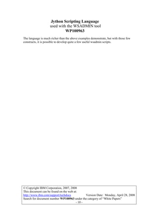 Jython Scripting Language
used with the WSADMIN tool
WP100963
© Copyright IBM Corporation, 2007, 2008
This document can be found on the web at:
http://www.ibm.com/support/techdocs Version Date: Monday, April 28, 2008
Search for document number WP100963 under the category of “White Papers”
- 10 -
The language is much richer than the above examples demonstrate, but with those few
constructs, it is possible to develop quite a few useful wsadmin scripts.
 