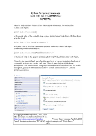 Jython Scripting Language
used with the WSADMIN tool
WP100963
© Copyright IBM Corporation, 2007, 2008
This document can be found on the web at:
http://www.ibm.com/support/techdocs Version Date: Monday, April 28, 2008
Search for document number WP100963 under the category of “White Papers”
- 12 -
There is help available on each of the other objects mentioned, for instance the
AdminTask object:
print AdminTask.help()
will provide a list of the available help options for the AdminTask object. Drilling down
a further level:
print AdminTask.help(“-commands”)
will print a list of all of the commands available under the AdminTask object.
Continuing to an even finer level:
print AdminTask.help("listServerPorts")
will provide help on the specific command, listServerPorts, of the AdminTask object.
Naturally, the most difficult part of writing a script is to know which of the hundreds of
commands is the correct one for each task. There is some help available in the
WebSphere V6.1 adminconsole, using the command assistance notifications. To enable
this option, you set it in the adminconsole >> System administration >> Console
preferences section.
 