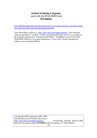 Jython Scripting Language
used with the WSADMIN tool
WP100963
© Copyright IBM Corporation, 2007, 2008
This document can be found on the web at:
http://www.ibm.com/support/techdocs Version Date: Monday, April 28, 2008
Search for document number WP100963 under the category of “White Papers”
- 14 -
http://publib.boulder.ibm.com/infocenter/wasinfo/v6r1/index.jsp?topic=/com.ibm.websph
ere.zseries.doc/info/zseries/ae/welcadminscript.html
Also, the techdocs website, at: http://www.ibm.com/support/techdocs when searched
using an argument of “wsadmin”, yields several documents that can serve as a primer on
the wsadmin scripting tool. In particular WP100421 - WebSphere Version 5 for z/OS -
WSADMIN Primer is a very good introduction. It uses JACL, but the translation to
Jython is not particularly difficult.
 