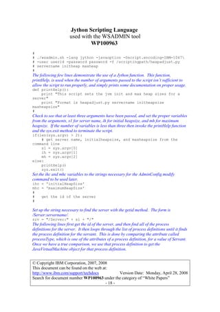 Jython Scripting Language
used with the WSADMIN tool
WP100963
© Copyright IBM Corporation, 2007, 2008
This document can be found on the web at:
http://www.ibm.com/support/techdocs Version Date: Monday, April 28, 2008
Search for document number WP100963 under the category of “White Papers”
- 18 -
#
# ./wsadmin.sh -lang jython -javaoption -Dscript.encoding=IBM-1047
# -user userid -password password -f /scriptingpath/heapadjust.py
# servername initheap maxheap
#
The following few lines demonstrate the use of a Jython function. This function,
printHelp, is used when the number of arguments passed to the script isn’t sufficient to
allow the script to run properly, and simply prints some documentation on proper usage.
def printHelp():
print "This script sets the jvm init and max heap sizes for a
server"
print "Format is heapadjust.py servername initheapsize
maxheapsize"
#
Check to see that at least three arguments have been passed, and set the proper variables
from the arguments, s1 for server name, ih for initial heapsize, and mh for maximum
heapsize. If the number of variables is less than three then invoke the printHelp function
and the sys.exit method to terminate the script.
if(len(sys.argv) > 2):
# get server name, initialheapsize, and maxheapsize from the
command line
s1 = sys.argv[0]
ih = sys.argv[1]
mh = sys.argv[2]
else:
printHelp()
sys.exit()
Set the ihc and mhc variables to the strings necessary for the AdminConfig.modify
command to be used later.
ihc = 'initialHeapSize'
mhc = 'maximumHeapSize'
#
# get the id of the server
#
Set up the string necessary to find the server with the getid method. The form is
/Server:servername/.
srv = "/Server:" + s1 + "/"
The following lines first get the id of the server, and then find all of the process
definitions for the server. It then loops through the list of process definitions until it finds
the process definition for the servant. This is done by comparing the attribute called
processType, which is one of the attributes of a process definition, for a value of Servant.
Once we have a true comparison, we use that process definition to get the
JavaVirtualMachine object for that process definition.
 