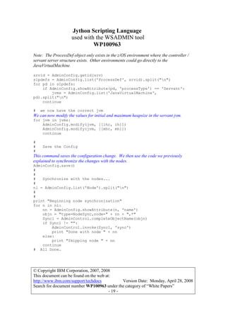 Jython Scripting Language
used with the WSADMIN tool
WP100963
© Copyright IBM Corporation, 2007, 2008
This document can be found on the web at:
http://www.ibm.com/support/techdocs Version Date: Monday, April 28, 2008
Search for document number WP100963 under the category of “White Papers”
- 19 -
Note: The ProcessDef object only exists in the z/OS environment where the controller /
servant server structure exists. Other environments could go directly to the
JavaVirtualMachine.
srvid = AdminConfig.getid(srv)
s1pdefs = AdminConfig.list('ProcessDef', srvid).split("n")
for pd in s1pdefs:
if AdminConfig.showAttribute(pd, 'processType') == 'Servant':
jvms = AdminConfig.list('JavaVirtualMachine',
pd).split("n")
continue
# we now have the correct jvm
We can now modify the values for initial and maximum heapsize in the servant jvm.
for jvm in jvms:
AdminConfig.modify(jvm, [[ihc, ih]])
AdminConfig.modify(jvm, [[mhc, mh]])
continue
#
# Save the Config
#
This command saves the configuration change. We then use the code we previously
explained to synchronize the changes with the nodes.
AdminConfig.save()
#
#
# Synchronize with the nodes...
#
nl = AdminConfig.list('Node').split("n")
#
#
print "Beginning node synchronization"
for n in nl:
nn = AdminConfig.showAttribute(n, 'name')
objn = "type=NodeSync,node=" + nn + ",*"
Syncl = AdminControl.completeObjectName(objn)
if Syncl != "":
AdminControl.invoke(Syncl, 'sync')
print "Done with node " + nn
else:
print "Skipping node " + nn
continue
# All Done.
 