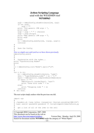 Jython Scripting Language
used with the WSADMIN tool
WP100963
© Copyright IBM Corporation, 2007, 2008
This document can be found on the web at:
http://www.ibm.com/support/techdocs Version Date: Monday, April 28, 2008
Search for document number WP100963 under the category of “White Papers”
- 22 -
arg2 = AdminConfig.showAttribute(jvm, arg1)
if not arg2:
arg2 = ""
print 'Old generic JVM args = ',
print arg2
arg2 = arg2 + " " + ifaconst
arg2 = arg2.strip()
print "New generic JVM args = ",
print arg2
print
rc = AdminConfig.modify(jvm, [[arg1, arg2]])
continue
#
#
# Save the Config
#
Now we simply save and synch as we have shown previously.
AdminConfig.save()
#
#
# Synchronize with the nodes...
print "Synchronizing Nodes"
print
#
nl = AdminConfig.list('Node').split("n")
#
#
for n in nl:
nn = AdminConfig.showAttribute(n, 'name')
objn = "type=NodeSync,node=" + nn + ",*"
Syncl = AdminControl.completeObjectName(objn)
if Syncl != "":
AdminControl.invoke(Syncl, 'sync')
print "Done with node " + nn
else:
print "Skipping node " + nn
continue
# All Done.
The next script simply undoes what the previous one did.
import sys
#
# ./wsadmin.sh -lang jython -javaoption -Dscript.encoding=IBM-1047
# -user userid -password password -f /scriptingpath/remxifaforce.py
#
# get a list of all of the jvms in the cell
#
 