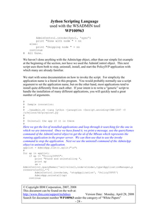 Jython Scripting Language
used with the WSADMIN tool
WP100963
© Copyright IBM Corporation, 2007, 2008
This document can be found on the web at:
http://www.ibm.com/support/techdocs Version Date: Monday, April 28, 2008
Search for document number WP100963 under the category of “White Papers”
- 24 -
AdminControl.invoke(Syncl, 'sync')
print "Done with node " + nn
else:
print "Skipping node " + nn
continue
# All Done.
We haven’t done anything with the AdminApp object, other than our simple list example
at the beginning of the section, nor have we used the AdminControl object. This next
script uses them both to stop, uninstall, install, and start the PolicyIVP application with
which many are already familiar.
We start with some documentation on how to invoke the script. For simplicity the
application name is a literal in this program. You would probably normally use a script
argument to set the application name, but on the other hand, most applications tend to
install quite differently from each other. If your intent is to write a “generic” script to
handle the installation of many different applications, you will quickly need a great
number of arguments.
#
# Sample invocation:
#
# ./wsadmin.sh -lang jython -javaoption -Dscript.encoding=IBM-1047 -f
/u/mjloos/tb/pivpinst.py
#
#
# Uninstall the app if it is there
#
Here we get the list of installed applications and loop through it searching for the one in
which we are interested. Once we have found it, we print a message, use the queryNames
command of the AdminControl object to get the id of the Mbean which represents the
running application in the proper server. We can then use that to use the invoke
command to stop the application. Next we use the uninstall command of the AdminApp
object to uninstall the application.
applist = AdminApp.list().split("n")
#
for ap in applist:
if ap == "PolicyIVPV5":
print "Found and uninstalling ",
print ap
am =
AdminControl.queryNames('cell=s1cell,node=s1nodec,type=ApplicationManager,p
rocess=s1sr01c,*')
AdminControl.invoke(am, 'stopApplication', 'PolicyIVPV5')
AdminApp.uninstall(ap)
continue
 