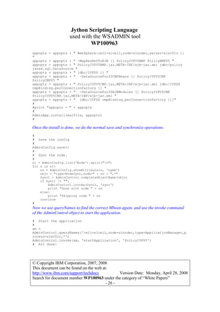 Jython Scripting Language
used with the WSADMIN tool
WP100963
© Copyright IBM Corporation, 2007, 2008
This document can be found on the web at:
http://www.ibm.com/support/techdocs Version Date: Monday, April 28, 2008
Search for document number WP100963 under the category of “White Papers”
- 26 -
appopts = appopts + " WebSphere:cell=s1cell,node=s1nodec,server=s1sr01c ]]
"
appopts = appopts + " -MapResRefToEJB [[ PolicyIVPV5BMP PolicyBMPV5 "
appopts = appopts + " PolicyIVPV5BMP.jar,META-INF/ejb-jar.xml jdbc/policy
javax.sql.DataSource "
appopts = appopts + " jdbc/IVPDS ]] "
appopts = appopts + " -DataSourceFor20CMPBeans [[ PolicyIVPV5CMP
PolicyCMPV5 "
appopts = appopts + " PolicyIVPV5CMP.jar,META-INF/ejb-jar.xml jdbc/IVPDS
cmpBinding.perConnectionFactory ]] "
appopts = appopts + " -DataSourceFor20EJBModules [[ PolicyIVPV5CMP
PolicyIVPV5CMP.jar,META-INF/ejb-jar.xml "
appopts = appopts + " jdbc/IVPDS cmpBinding.perConnectionFactory ]]]"
#
#print "appopts = " + appopts
#
AdminApp.install(earfile, appopts)
#
Once the install is done, we do the normal save and synchronize operations.
#
# Save the config
#
AdminConfig.save()
#
# Sync the node.
#
nl = AdminConfig.list('Node').split("n")
for n in nl:
nn = AdminConfig.showAttribute(n, 'name')
objn = "type=NodeSync,node=" + nn + ",*"
Syncl = AdminControl.completeObjectName(objn)
if Syncl != "":
AdminControl.invoke(Syncl, 'sync')
print "Done with node " + nn
else:
print "Skipping node " + nn
continue
#
Now we use queryNames to find the correct Mbean again, and use the invoke command
of the AdminControl object to start the application.
# Start the application
#
am =
AdminControl.queryNames('cell=s1cell,node=s1nodec,type=ApplicationManager,p
rocess=s1sr01c,*')
AdminControl.invoke(am, 'startApplication', 'PolicyIVPV5')
# All done!
 