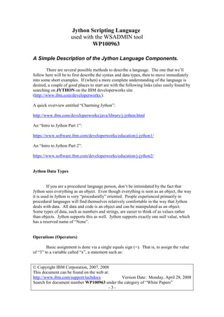 Jython Scripting Language
used with the WSADMIN tool
WP100963
© Copyright IBM Corporation, 2007, 2008
This document can be found on the web at:
http://www.ibm.com/support/techdocs Version Date: Monday, April 28, 2008
Search for document number WP100963 under the category of “White Papers”
- 3 -
A Simple Description of the Jython Language Components.
There are several possible methods to describe a language. The one that we’ll
follow here will be to first describe the syntax and data types, then to move immediately
into some short examples. If (when) a more complete understanding of the language is
desired, a couple of good places to start are with the following links (also easily found by
searching on JYTHON on the IBM developerworks site
(http://www.ibm.com/developerworks/).
A quick overview entitled “Charming Jython”:
http://www.ibm.com/developerworks/java/library/j-jython.html
An “Intro to Jython Part 1”:
https://www.software.ibm.com/developerworks/education/j-jython1/
An “Intro to Jython Part 2”:
https://www.software.ibm.com/developerworks/education/j-jython2/
Jython Data Types
If you are a procedural language person, don’t be intimidated by the fact that
Jython sees everything as an object. Even though everything is seen as an object, the way
it is used in Jython is very “procedurally” oriented. People experienced primarily in
procedural languages will find themselves relatively comfortable in the way that Jython
deals with data. All data and code is an object and can be manipulated as an object.
Some types of data, such as numbers and strings, are easier to think of as values rather
than objects. Jython supports this as well. Jython supports exactly one null value, which
has a reserved name of “None”.
Operations (Operators)
Basic assignment is done via a single equals sign (=). That is, to assign the value
of “3” to a variable called “x”, a statement such as:
 