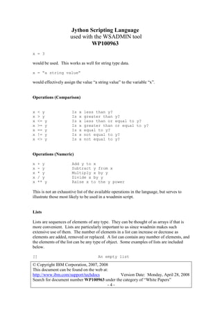 Jython Scripting Language
used with the WSADMIN tool
WP100963
© Copyright IBM Corporation, 2007, 2008
This document can be found on the web at:
http://www.ibm.com/support/techdocs Version Date: Monday, April 28, 2008
Search for document number WP100963 under the category of “White Papers”
- 4 -
x = 3
would be used. This works as well for string type data.
x = “a string value”
would effectively assign the value “a string value” to the variable “x”.
Operations (Comparison)
x < y Is x less than y?
x > y Is x greater than y?
x <= y Is x less than or equal to y?
x >= y Is x greater than or equal to y?
x == y Is x equal to y?
x != y Is x not equal to y?
x <> y Is x not equal to y?
Operations (Numeric)
x + y Add y to x
x - y Subtract y from x
x * y Multiply x by y
x / y Divide x by y
x ** y Raise x to the y power
This is not an exhaustive list of the available operations in the language, but serves to
illustrate those most likely to be used in a wsadmin script.
Lists
Lists are sequences of elements of any type. They can be thought of as arrays if that is
more convenient. Lists are particularly important to us since wsadmin makes such
extensive use of them. The number of elements in a list can increase or decrease as
elements are added, removed or replaced. A list can contain any number of elements, and
the elements of the list can be any type of object. Some examples of lists are included
below.
[] An empty list
 
