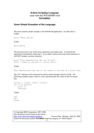 Jython Scripting Language
used with the WSADMIN tool
WP100963
© Copyright IBM Corporation, 2007, 2008
This document can be found on the web at:
http://www.ibm.com/support/techdocs Version Date: Monday, April 28, 2008
Search for document number WP100963 under the category of “White Papers”
- 7 -
Some Simple Examples of the Language.
The most common simple example is the HelloWorld application. In Jython this is
simply:
print “Hello World”
Yields:
Hello World
The print keyword is one of the most commonly used Jython tools. It will print the
argument(s) immediately following it. If you add a comma at the end of the statement, it
will NOT include a newline character.
print “This demonstrates the use of the”,
print “ comma at the end of a print stmt.”
Yields:
This demonstrates the use of the comma at the end of a print stmt.
The “for” statement will commonly be used to iterate through a block of code. The
following example assigns values to a list, and then prints the values in the list one per
line.
mylist1 = [“one”, “two”, “three”]
for lv in mylist1:
print lv
continue
Yields:
one
two
three
 