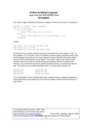 Jython Scripting Language
used with the WSADMIN tool
WP100963
© Copyright IBM Corporation, 2007, 2008
This document can be found on the web at:
http://www.ibm.com/support/techdocs Version Date: Monday, April 28, 2008
Search for document number WP100963 under the category of “White Papers”
- 8 -
Let’s add a simple conditional to the above snippet to show the use of the “if” statement.
mylist1 = [“one”, “two”, “three”]
for lv in mylist1:
if lv == “two”:
print “the value of lv is “, lv
else:
print “the value of lv is not two but, “, lv
continue
Yields:
the value of lv is not two but, one
the value of lv is two
the value of lv is not two but, three
In the above two examples you also may have noticed the use of an “iterator” value. In
the examples, “lv” was used. This is an arbitrary selection and any identifier can be used.
Some languages force the use of a single character iterator identifier, but Jython allows
the use of any valid identifier, of any length. The iterator” takes on the value of each
element in the list of values as the for loop goes through the block of code for each
element. If you wished to access the specific elements directly, you could also code for
that. The elements are numbered starting with 0. From the above example list:
mylist1[0] would be one
mylist1[1] would be two
mylist1[2] would be three
You will probably use this concept often when working with the wsadmin commands as
many of the objects with which you will work in wsadmin will be in the form of lists or
lists of lists.
 