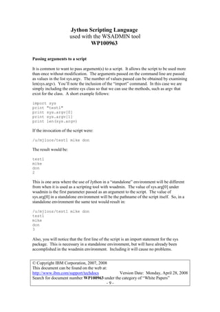 Jython Scripting Language
used with the WSADMIN tool
WP100963
© Copyright IBM Corporation, 2007, 2008
This document can be found on the web at:
http://www.ibm.com/support/techdocs Version Date: Monday, April 28, 2008
Search for document number WP100963 under the category of “White Papers”
- 9 -
Passing arguments to a script
It is common to want to pass argument(s) to a script. It allows the script to be used more
than once without modification. The arguments passed on the command line are passed
as values in the list sys.argv. The number of values passed can be obtained by examining
len(sys.argv). You’ll note the inclusion of the “import” command. In this case we are
simply including the entire sys class so that we can use the methods, such as argv that
exist for the class. A short example follows:
import sys
print "test1"
print sys.argv[0]
print sys.argv[1]
print len(sys.argv)
If the invocation of the script were:
/u/mjloos/test1 mike don
The result would be:
test1
mike
don
2
This is one area where the use of Jython in a “standalone” environment will be different
from when it is used as a scripting tool with wsadmin. The value of sys.arg[0] under
wsadmin is the first parameter passed as an argument to the script. The value of
sys.arg[0] in a standalone environment will be the pathname of the script itself. So, in a
standalone environment the same test would result in:
/u/mjloos/test1 mike don
test1
mike
don
3
Also, you will notice that the first line of the script is an import statement for the sys
package. This is necessary in a standalone environment, but will have already been
accomplished in the wsadmin environment. Including it will cause no problems.
 