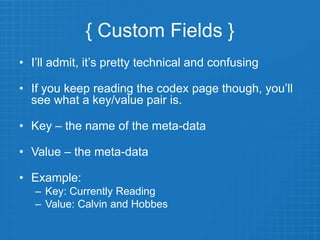 { Custom Fields }
• I’ll admit, it’s pretty technical and confusing
• If you keep reading the codex page though, you’ll
see what a key/value pair is.
• Key – the name of the meta-data
• Value – the meta-data
• Example:
– Key: Currently Reading
– Value: Calvin and Hobbes
 