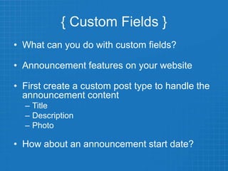 { Custom Fields }
• What can you do with custom fields?
• Announcement features on your website
• First create a custom post type to handle the
announcement content
– Title
– Description
– Photo
• How about an announcement start date?
 