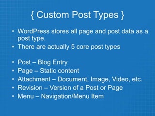 { Custom Post Types }
• WordPress stores all page and post data as a
post type.
• There are actually 5 core post types
• Post – Blog Entry
• Page – Static content
• Attachment – Document, Image, Video, etc.
• Revision – Version of a Post or Page
• Menu – Navigation/Menu Item
 