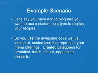 Example Scenario
• Let’s say you have a food blog and you
want to use a custom post type to display
your recipes.
• So you use the awesome code we just
looked at, customized it to represent your
menu offerings. Created categories for
breakfast, lunch, dinner, appetizers,
desserts.
 