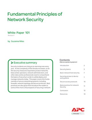 Fundamental Principles of
Network Security

White Paper 101
Revision 1


by Suzanne Niles




                                                               Contents
    > Executive summary                                        Click on a section to jump to it

                                                               Introduction                       2
    Security incidents are rising at an alarming rate every
    year. As the complexity of the threats increases, so do    Security basics                    3
    the security measures required to protect networks.
    Data center operators, network administrators, and         Basic network host security        7
    other data center professionals need to comprehend
    the basics of security in order to safely deploy and       Securing access to device
                                                                                                  7
                                                               and systems
    manage networks today. This paper covers the funda-
    mentals of secure networking systems, including            Secure access protocols            10
    firewalls, network topology and secure protocols. Best
    practices are also given that introduce the reader to      Best practices for network
                                                                                                  11
    some of the more critical aspects of securing a network.   Security

                                                               Conclusion                         12

                                                               Resources                          13
 