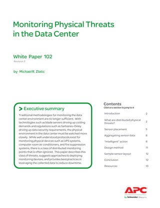 Monitoring Physical Threats
in the Data Center

White Paper 102
Revision 3


by Michael R. Zlatic




                                                              Contents
    > Executive summary                                       Click on a section to jump to it

                                                              Introduction                       2
    Traditional methodologies for monitoring the data
    center environment are no longer sufficient. With         What are distributed physical
    technologies such as blade servers driving up cooling                                        2
                                                              threats?
    demands and regulations such as Sarbanes-Oxley
    driving up data security requirements, the physical       Sensor placement                   5
    environment in the data center must be watched more
                                                              Aggregating sensor data            8
    closely. While well understood protocols exist for
    monitoring physical devices such as UPS systems,          “Intelligent” action               8
    computer room air conditioners, and fire suppression
    systems, there is a class of distributed monitoring       Design method                      11
    points that is often ignored. This paper describes this
                                                              Sample sensor layout               12
    class of threats, suggests approaches to deploying
    monitoring devices, and provides best practices in        Conclusion                         12
    leveraging the collected data to reduce downtime.
                                                              Resources                          13
 