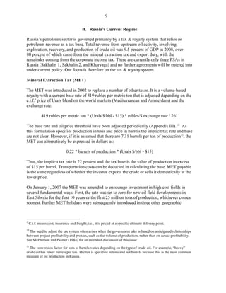 9


                                          B. Russia’s Current Regime

Russia’s petroleum sector is governed primarily by a tax & royalty system that relies on
petroleum revenue as a tax base. Total revenue from upstream oil activity, involving
exploration, recovery, and production of crude oil was 9.5 percent of GDP in 2008, over
80 percent of which came from the mineral extraction tax and export duty, with the
remainder coming from the corporate income tax. There are currently only three PSAs in
Russia (Sakhalin 1, Sakhalin 2, and Kharyaga) and no further agreements will be entered into
under current policy. Our focus is therefore on the tax & royalty system.

Mineral Extraction Tax (MET)

The MET was introduced in 2002 to replace a number of other taxes. It is a volume-based
royalty with a current base rate of 419 rubles per metric ton that is adjusted depending on the
c.i.f. 9 price of Urals blend on the world markets (Mediterranean and Amsterdam) and the
exchange rate:

             419 rubles per metric ton * (Urals $/bbl - $15) * rubles/$ exchange rate / 261

The base rate and oil price threshold have been adjusted periodically (Appendix III). 10 As
this formulation specifies production in tons and price in barrels the implicit tax rate and base
are not clear. However, if it is assumed that there are 7.31 barrels per ton of production 11, the
MET can alternatively be expressed in dollars as:

                               0.22 * barrels of production * (Urals $/bbl - $15)

Thus, the implicit tax rate is 22 percent and the tax base is the value of production in excess
of $15 per barrel. Transportation costs can be deducted in calculating the base. MET payable
is the same regardless of whether the investor exports the crude or sells it domestically at the
lower price.

On January 1, 2007 the MET was amended to encourage investment in high cost fields in
several fundamental ways. First, the rate was set to zero for new oil field developments in
East Siberia for the first 10 years or the first 25 million tons of production, whichever comes
soonest. Further MET holidays were subsequently introduced in three other geographic



9
    C.i.f. means cost, insurance and freight; i.e., it is priced at a specific ultimate delivery point.
10
   The need to adjust the tax system often arises when the government take is based on anticipated relationships
between project profitability and proxies, such as the volume of production, rather than on actual profitability.
See McPherson and Palmer (1984) for an extended discussion of this issue.
11
  The conversion factor for tons to barrels varies depending on the type of crude oil. For example, “heavy”
crude oil has fewer barrels per ton. The tax is specified in tons and not barrels because this is the most common
measure of oil production in Russia.
 