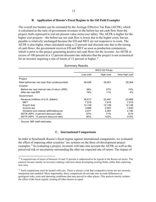13


               B. Application of Russia’s Fiscal Regime to the Oil Field Examples

The overall tax burden can be estimated by the Average Effective Tax Rate (AETR), which
is calculated as the ratio of government revenues to the before-tax net cash flow from the
project, both expressed in real net present value terms (see table). The AETR is higher for the
higher cost projects—the before-tax net cash flow is lower due to the higher costs, but tax
payable is relatively unchanged because the ED and MET are not responsive to costs. The
AETR is also higher when calculated using a 12 percent real discount rate due to the timing
of cash flows: the government receives ED and MET as soon as production commences,
which is prior to the project generating positive net cash flows for the investor. An AETR in
excess of 100 percent at a 12 percent discount rate indicates that the project is not economical
for an investor requiring a rate of return of 12 percent or higher. 18

                                               Summary Results
                                                                            WEO Oil Prices
                                                               Low cost           High cost        Very high cost
Project:
Real before-tax net cash flow (undiscounted)                     39,828              35,821                29,364
Investor:
     Before-tax real internal rate of return (IRR)                 38%                 27%                   15%
     After-tax real IRR                                            19%                 11%                    4%
Government:
     Revenue (millions of U.S. dollars)                          26,617              25,481                23,868
      MET                                                         7,919               7,919                 7,919
      Export duty                                                12,138              12,138                12,138
      Income tax                                                  3,889               2,957                 1,630
      Dividend and interest withholding tax                       2,671               2,467                 2,180
     AETR (NPV, 0 percent discount rate)                           67%                 71%                   81%
     AETR (NPV, 12 percent discount rate)                          80%                102%                  310%

     Source: IMF staff estimates.



                                      C. International Comparisons

In order to benchmark Russia’s fiscal regime against international comparators, we evaluated
the effect of imposing other countries’ tax systems on the three oil development project
examples. 19 In evaluating a project, investors will take into account the AETR, as well as the
perceived risk or uncertainty surrounding the after-tax expected rate of return. The impact of

18
  A required rate of return of between 10 and 15 percent is understood to be typical in the Russia oil sector. The
analysis focuses mainly on investors making a decision about developing existing fields, rather than exploring
new ones.
19
   Such comparisons must be treated with care. There is always a risk that comparative terms are not correctly
interpreted and modeled. More importantly, these comparisons do not take into account differences in
geological risks, costs and operating conditions that may prevail in other places. This analysis merely isolates
the effect of the fiscal regime, treating all other factors as equal.
 