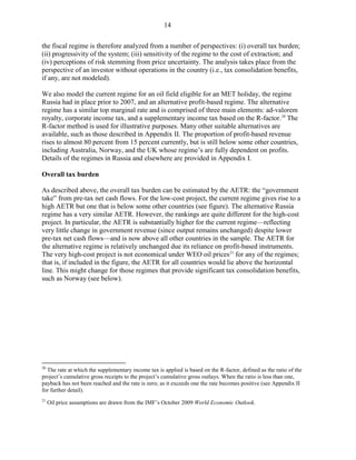14

the fiscal regime is therefore analyzed from a number of perspectives: (i) overall tax burden;
(ii) progressivity of the system; (iii) sensitivity of the regime to the cost of extraction; and
(iv) perceptions of risk stemming from price uncertainty. The analysis takes place from the
perspective of an investor without operations in the country (i.e., tax consolidation benefits,
if any, are not modeled).

We also model the current regime for an oil field eligible for an MET holiday, the regime
Russia had in place prior to 2007, and an alternative profit-based regime. The alternative
regime has a similar top marginal rate and is comprised of three main elements: ad-valorem
royalty, corporate income tax, and a supplementary income tax based on the R-factor. 20 The
R-factor method is used for illustrative purposes. Many other suitable alternatives are
available, such as those described in Appendix II. The proportion of profit-based revenue
rises to almost 80 percent from 15 percent currently, but is still below some other countries,
including Australia, Norway, and the UK whose regime’s are fully dependent on profits.
Details of the regimes in Russia and elsewhere are provided in Appendix I.

Overall tax burden

As described above, the overall tax burden can be estimated by the AETR: the “government
take” from pre-tax net cash flows. For the low-cost project, the current regime gives rise to a
high AETR but one that is below some other countries (see figure). The alternative Russia
regime has a very similar AETR. However, the rankings are quite different for the high-cost
project. In particular, the AETR is substantially higher for the current regime—reflecting
very little change in government revenue (since output remains unchanged) despite lower
pre-tax net cash flows—and is now above all other countries in the sample. The AETR for
the alternative regime is relatively unchanged due its reliance on profit-based instruments.
The very high-cost project is not economical under WEO oil prices 21 for any of the regimes;
that is, if included in the figure, the AETR for all countries would lie above the horizontal
line. This might change for those regimes that provide significant tax consolidation benefits,
such as Norway (see below).




20
  The rate at which the supplementary income tax is applied is based on the R-factor, defined as the ratio of the
project’s cumulative gross receipts to the project’s cumulative gross outlays. When the ratio is less than one,
payback has not been reached and the rate is zero; as it exceeds one the rate becomes positive (see Appendix II
for further detail).
21
     Oil price assumptions are drawn from the IMF’s October 2009 World Economic Outlook.
 